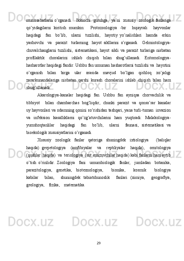 munosabatlarni o’rganadi.     Ikkinchi   guruhga,   ya’ni   xususiy   zoologik fanlariga
qo’yidagilarni   kiritish   mumkin:     Protozoologiya   -bir     hujayrali     hayvonlar
haqidagi     fan     bo’lib,     ularni     tuzilishi,     hayotiy   yo’nalishlari     hamda     erkin
yashovchi     va     parazit     turlarning     hayot   sikllarini   o’rganadi.     Gelmintologiya-
chuvalchanglarni   tuzilishi,   sistematikasi,   hayot   sikli   va   parazit   turlariga   nisbatan
profilaktik   choralarini   ishlab   chiqish   bilan   shug’ullanadi.   Entomologiya-
hasharotlar haqidagi fandir. Ushbu fan umuman hasharotlarni tuzilishi va  hayotini
o’rganish     bilan     birga     ular     orasida     mavjud     bo’lgan     qishloq     xo’jaligi
zararkunandalariga   nisbatan   qarshi   kurash   choralarini   ishlab   chiqish   bilan   ham
shug’ullanadi. 
Akarologiya-kanalar   haqidagi   fan.   Ushbu   fan   ayniqsa   chorvachilik   va
tibbiyot       bilan   chambarchas   bog’liqdir,   chunki   parazit   va   qonso’rar   kanalar
uy hayvonlari va odamning qonini so’rishidan tashqari, yana turli-tuman  invazion
va   infeksion   kasalliklarni   qo’zg’atuvchilarini   ham   yuqtiradi:   Malakologiya-
yumshoqtanlilar     haqidagi     fan     bo’lib,     ularni     faunasi,   sistematikasi   va
bioekologik xususiyatlarini o’rganadi.  
Xususiy     zoologik     fanlar     qatoriga     shuningdek     ixtiologiya         (baliqlar
haqida)   gerpetologiya     (amfibiyalar     va     reptiliyalar     haqida),     ornitologiya
(qushlar  haqida)  va  teriologiya  (sut emizuvchilar haqida) kabi fanlarni ham aytib
o’tish   o’rinlidir.   Zoologiya     fani     umumbiologik     fanlar,     jumladan     botanika,
parazitologiya,     genetika,     biotexnologiya,         bionika,         kosmik         biologiya
kabilar         bilan,         shuningdek     tabiatshunoslik         fanlari     (ximiya,        geografiya,
geologiya,    fizika,    matematika. 
29 