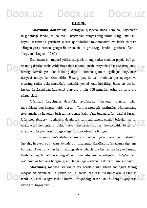 KIRISH
  Mavzuning   dolzarbligi:   Zoologiya   qisqacha   ifoda   etganda,   hayvonlar
tо‘g‘risidagi   fandir,   aslida   esa   u   hayvonlar   dunyosining   xilma-xilligi,   tuzilishi,
hayoti,   sistematik   guruhlari   о‘zaro   qarindoshlik   munosabatlari   va   kelib   chiqishi
(filogeniyasi)   hamda   geografik   tarqalishi   tо‘g‘risidagi   fandir.   (grekcha,   Zoo   -
“hayvon”, Logos – “fan”).
Eramizdan   bir   mlyard   yilcha   muqaddam   eng   sodda   shaklda   paydo   bо‘lgan
va uzoq davrlar mobaynida murakkab takomillanish jarayonlari asosida rivojlanib,
hozirgi   davrda   yer   planetasining   deyarli   hamma   qismini   egallagan   hayvonlar
dunyosi   nihoyatda   xilma-xildir.   Hozirgi   paytda   turli   muhitda   yashayotgan   va
о‘zining   sodda   yoki   murakkab   tuzilishi,   yohud   katta-kichikligi   bilan   bir-biridan
keskin   farqlanadigan   hayvonot   dunyosi   1   mln   500   mingdan   oshiqroq   turni   о‘z
ichiga oladi.
Odamzod   hayotining   dastlabki   rivojlanishi,   hayvonot   dunyosi   bilan
mustahkam   bog‘langan   holda   borgan.   Turli   arxeologik   qazilmalar   odamzodning
rivojlanishi va hayotida turli xil hayvonlar katta о‘rin tutganligidan dalolat beradi.
Odamzod   ibtidoiy   rivojlanish   davrlarida   turli   xil   umurtqasizlar,   baliqlar   va   sut
emizuvchi   hayvonlarni   ovlab   hayot   kechirgan   bо‘lsa,   keyinchalik   ba’zi   sut
emizuvchi hayvonlarni  о‘ziga о‘rgatib, xonakilashtira borgan.
F.   Engelsning   kо‘rsatishicha   mazkur   hodisa,   ya’ni   hayvonot   mahsuloti
(gо‘sht,   hayvon   oqsili)dan   foydalanish   insonning   shakllanishida   ahamiyatga   ega
bо‘lgan.   Shuning   uchun   ham   qadimgi   davr   odamlarida   bir   qancha   hayvonlarning
tuzilishi,   hayoti   hatto   ularning   о‘zaro   munosabatlari   va   xulq-atvori   tо‘g‘risidagi
ma’lumotlar tо‘plana borganligi aniqlanganligi mavzuning dolzarbligini asoslaydi.
Mavzuning   maqsadi   va   vazifalari :   Mazkur   kurs   Ishida   zoologiya   faning
maqsad   va   vazifalari   ha   paydo   bo`lish   tarixi   haqidagi   ma`lumotlarni   o`rganish
tahlil   qilishni   o`rgatishdan   iborat.   Yuqoridagilardan   kelib   chiqib   quyidagi
vaziflarni bajaramiz.
3 