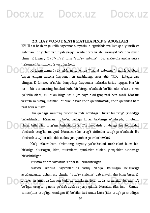 2.3. HAYVONOT SISTEMATIKASINING ASOSLARI
XVIII asr boshlariga kelib hayvonot dunyosini о‘rganishda ma’lum qat’iy tartib va
sistemani joriy etish zaruriyati yaqqol sezila bordi va shu zaruriyat ta’sirida shved
olimi     K.Linney   (1707-1778)   ning   “sun’iy   sistema”     deb   ataluvchi   ancha   qulay
turkumlashtirish metodi vujudga keldi.
K.   Linneyning   1735   yilda   nashr   etilga   “Tabiat   sistemasi”     nomli   kitobida
bayon   etilgan   mazkur   hayvonot   sistematikasiga   asos   etib   TUR     kategoriyasi
olingan. K. Linney ta’rifcha dunyodagi  hayvonlar turlardan tarkib topgan. Har bir
tur   –   bir   ota-onaning   bolalari   kabi   bir-biriga   о‘xshash   bо‘lib,   ular   о‘zaro   erkin
qо‘shila   oladi,   shu   bilan   birga   naslli   (kо‘paya   oladigan)   nasl   bera   oladi.   Mazkur
ta’rifga muvofiq, masalan: ot bilan eshak erkin qо‘shilmaydi, erkin qо‘shilsa ham
nasl bera olmaydi. 
Shu   qoidaga   muvofiq   bir-biriga   juda   о‘xshagan   turlar   bir   urug‘   (avlod)ga
birlashtiriladi.   Masalan:   it,   bо‘ri,   qashqir   turlari   bir-biriga   о‘xshaydi,   binobarin
ularni   bitta   itlar   urug‘iga   birlashtiriladi.   О‘z   navbatida   bir-biriga   har   tomondan
о‘xshash   urug‘lar   mavjud.   Masalan,   itlar   urug‘i   sirtlonlar   urug‘iga   о‘xshash.   Bu
о‘xshash urug‘lar oila  deb ataladigan guruhlarga birlashtiriladi.
Kо‘p   oilalar   ham   о‘zlarining   hayotiy   yo’nalishlari   tuzilishlari   bilan   bir-
birlariga   о‘xshagan,   itlar,   mushuklar,   qunduzlar   oilalari   yirtqichlar   turkumiga
birlashtirilgan.
Turkumlar о‘z navbatida sinflarga   birlashtirilgan. 
Mazkur   sistema   hayvonlarning   tashqi   yaqqol   kо‘ringan   belgilariga
asoslanganligi   uchun   uni   olimlar   “Sun’iy  sistema”   deb   ataydi,   shu   bilan   birga  K.
Linney   sistemasida   hayvon   turlarini   nomlarini   lotin   tilida   va   mazkur   tur   mansub
bо‘lgan urug‘ning nomi qо‘shib aytilishi joriy qilindi. Masalan: itlar turi -  Canus-
canus (itlar urug‘iga kiradigan it) bо‘rilar turi canus Liris (itlar urug‘iga kiradigan
30 