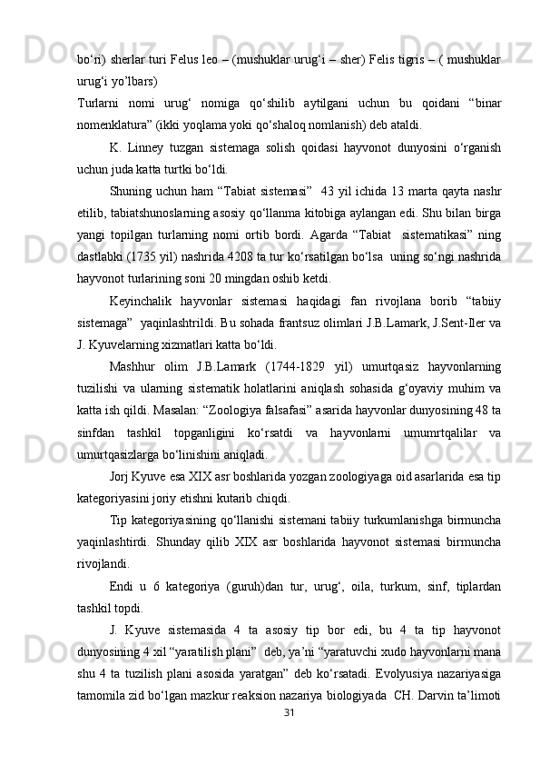 bо‘ri) sherlar turi Felus leo – (mushuklar urug‘i – sher) Felis tigris – ( mushuklar
urug‘i yo’lbars)
Turlarni   nomi   urug‘   nomiga   qо‘shilib   aytilgani   uchun   bu   qoidani   “binar
nomenklatura” (ikki yoqlama yoki qо‘shaloq nomlanish) deb ataldi.
  K.   Linney   tuzgan   sistemaga   solish   qoidasi   hayvonot   dunyosini   о‘rganish
uchun juda katta turtki bо‘ldi.
Shuning uchun ham “Tabiat  sistemasi”    43 yil ichida 13 marta qayta nashr
etilib, tabiatshunoslarning asosiy qо‘llanma kitobiga aylangan edi. Shu bilan birga
yangi   topilgan   turlarning   nomi   ortib   bordi.   Agarda   “Tabiat     sistematikasi”   ning
dastlabki (1735 yil) nashrida 4208 ta tur kо‘rsatilgan bо‘lsa  uning sо‘ngi nashrida
hayvonot turlarining soni 20 mingdan oshib ketdi.
Keyinchalik   hayvonlar   sistemasi   haqidagi   fan   rivojlana   borib   “tabiiy
sistemaga”  yaqinlashtrildi. Bu sohada frantsuz olimlari J.B.Lamark, J.Sent-Iler va
J. Kyuvelarning xizmatlari katta bо‘ldi.
Mashhur   olim   J.B.Lamark   (1744-1829   yil)   umurtqasiz   hayvonlarning
tuzilishi   va   ularning   sistematik   holatlarini   aniqlash   sohasida   g‘oyaviy   muhim   va
katta ish qildi. Masalan: “Zoologiya falsafasi” asarida hayvonlar dunyosining 48 ta
sinfdan   tashkil   topganligini   kо‘rsatdi   va   hayvonlarni   umumrtqalilar   va
umurtqasizlarga bо‘linishini aniqladi.
Jorj Kyuve esa XIX asr boshlarida yozgan zoologiyaga oid asarlarida esa tip
kategoriyasini joriy etishni kutarib chiqdi.
Tip kategoriyasining qо‘llanishi sistemani tabiiy turkumlanishga birmuncha
yaqinlashtirdi.   Shunday   qilib   XIX   asr   boshlarida   hayvonot   sistemasi   birmuncha
rivojlandi.
Endi   u   6   kategoriya   (guruh)dan   tur,   urug‘,   oila,   turkum,   sinf,   tiplardan
tashkil topdi.
J.   Kyuve   sistemasida   4   ta   asosiy   tip   bor   edi,   bu   4   ta   tip   hayvonot
dunyosining 4 xil “yaratilish plani”  deb, ya’ni “yaratuvchi xudo hayvonlarni mana
shu   4   ta   tuzilish   plani   asosida   yaratgan”   deb   kо‘rsatadi.   Evolyusiya   nazariyasiga
tamomila zid bо‘lgan mazkur reaksion nazariya biologiyada  CH. Darvin ta’limoti
31 