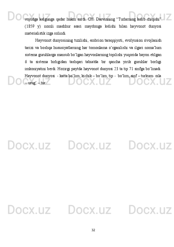 vujudga  kelgunga   qadar   hukm   surdi.  CH.   Darvinning   “Turlarning   kelib  chiqishi”
(1859   y)   nomli   mashhur   asari   maydonga   kelishi   bilan   hayvonot   dunyosi
materialistik izga solindi.
Hayvonot dunyosining tuzilishi, embrion taraqqiyoti, evolyusion rivojlanish
tarixi   va   boshqa   hususiyatlarning   har   tomonlama   о‘rganilishi   va   ilgari   noma’lum
sistema guruhlarga mansub bо‘lgan hayvonlarning topilishi yuqorida bayon etilgan
6   ta   sistema   birligidan   tashqari   tabiatda   bir   qancha   yirik   guruhlar   borligi
imkoniyatini berdi. Hozirgi paytda hayvonot dunyosi 23 ta tip 71 sinfga bо‘linadi.
Hayvonot dunyosi  - katta bо‘lim, kichik – bо‘lim, tip -  bо‘lim, sinf – turkum- oila
– urug‘ – tur.
32 