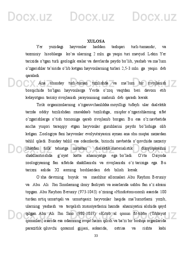 XULOSA
Yer         yuzidagi         hayvonlar         haddan         tashqari         turli-tumandir,         va
taxminiy     hisoblarga     ko’ra   ularning   2   mln.   ga   yaqin   turi   mavjud.   Lekin   Yer
tarixida o’tgan turli geologik eralar va davrlarda paydo bo’lib, yashab va ma’lum
o’zgarishlar ta’sirida o’lib ketgan hayvonlarning turlari 2,5-3 mln   ga   yaqin   deb
qaraladi. 
  Ana     shunday     turli-tuman     tuzilishda     va     ma’lum     bir     rivojlanish
bosqichida     bo’lgan     hayvonlarga     Yerda     o’zoq     vaqtdan     beri     davom     etib
kelayotgan  tarixiy rivojlanish  jarayonining  mahsuli  deb  qarash  kerak.  
Tirik   organizmlarning   o’zgaruvchanlikka moyilligi   tufayli   ular   dialektik
tarzda     oddiy     tuzilishdan     murakkab     tuzilishga,     miqdor   o’zgarishlarning     sifat
o’zgarishlarga  o’tish  tomoniga  qarab  rivojlanib  borgan.  Bu  esa  o’z navbatida
ancha     yuqori     taraqqiy     etgan     hayvonlar     guruhlarini     paydo     bo’lishiga     olib
kelgan.   Zoologiya   fani   hayvonlar   evolyutsiyasini   aynan   ana   shu   nuqtai   nazardan
tahlil   qiladi.   Bunday   tahlil   esa   odamlarda,   birinchi   navbatda   o’quvchida   nazariy
jihatdan   tirik   tabiatga   nisbatan     dialektik-materialistik     dunyoqarashni
shakllantirishda     g’oyat     katta     ahamiyatga     ega   bo’ladi.     O’rta     Osiyoda
zoologiyaning    fan    sifatida    shakllanishi     va    rivojlanishi     o’z  tarixiga    ega.   Bu
tarixni    aslida    XI    asrning    boshlaridan    deb    bilish    kerak.    
O`sha  davrning    buyuk    va    mashhur  allomalari  Abu  Rayhon  Beruniy
va     Abu     Ali     Ibn   Sinolarning   ilmiy   faoliyati   va   asarlarida   ushbu   fan   o’z   aksini
topgan.   Abu   Rayhon   Beruniy   (973-1043)   o’zining   «Hindiston»nomli   asarida   100
turdan   ortiq   umurtqali   va     umurtqasiz     hayvonlar     haqida     ma’lumotlarni     yozib,
ularning     yashash     va    tarqalish   xususiyatlarini   hamda    ahamiyatini   alohida   qayd
qilgan.   Abu     Ali     Ibn     Sino     (980-1037)     «Kitob     al     qonun     fit-tibb»     (Tibbiyot
qonunlari) asarida esa odamning ovqat hazm qilish va ba’zi bir boshqa organlarida
parazitlik   qiluvchi     qoramol     gijjasi,     askarida,         ostrisa         va         rishta         kabi
33 