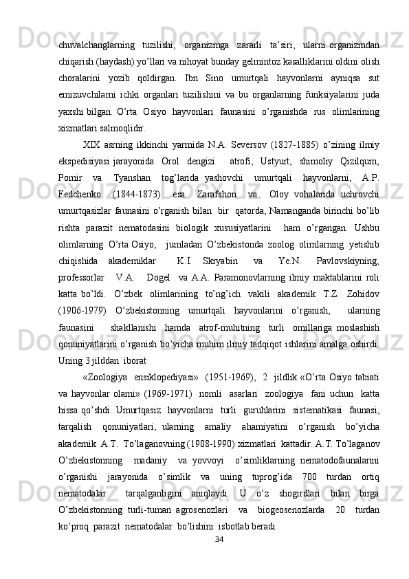 chuvalchanglarning     tuzilishi,     organizmga     zararli     ta’siri,     ularni   organizmdan
chiqarish (haydash) yo’llari va nihoyat bunday gelmintoz kasalliklarini oldini olish
choralarini   yozib   qoldirgan.   Ibn   Sino   umurtqali   hayvonlarni   ayniqsa   sut
emizuvchilarni   ichki   organlari   tuzilishini   va   bu   organlarning   funksiyalarini   juda
yaxshi bilgan. O’rta   Osiyo   hayvonlari   faunasini   o’rganishda   rus   olimlarining
xizmatlari salmoqlidir.   
XIX   asrning   ikkinchi   yarmida   N.A.   Seversov   (1827-1885)   o’zining   ilmiy
ekspedisiyasi   jarayonida     Orol     dengizi         atrofi,     Ustyurt,     shimoliy     Qizilqum,
Pomir     va     Tyanshan     tog’larida   yashovchi     umurtqali     hayvonlarni,     A.P.
Fedchenko     (1844-1873)     esa     Zarafshon     va     Oloy   vohalarida   uchrovchi
umurtqasizlar faunasini o’rganish bilan   bir   qatorda, Namanganda birinchi bo’lib
rishta   parazit   nematodasini   biologik   xususiyatlarini     ham   o’rgangan.   Ushbu
olimlarning  O’rta Osiyo,    jumladan  O’zbekistonda  zoolog  olimlarning  yetishib
chiqishida     akademiklar         K.I.     Skryabin       va       Ye.N.       Pavlovskiyning,
professorlar       V.A.       Dogel     va   A.A.   Paramonovlarning   ilmiy   maktablarini   roli
katta   bo’ldi.     O’zbek     olimlarining     to’ng’ich     vakili     akademik     T.Z.     Zohidov
(1906-1979)   O’zbekistonning   umurtqali   hayvonlarini   o’rganish,     ularning
faunasini         shakllanishi     hamda     atrof-muhitning     turli     omillariga   moslashish
qonuniyatlarini o’rganish bo’yicha muhim ilmiy tadqiqot ishlarini amalga oshirdi.
Uning 3 jilddan  iborat  
«Zoologiya   ensiklopediyasi»    (1951-1969),   2   jildlik «O’rta  Osiyo  tabiati
va   hayvonlar   olami»   (1969-1971)     nomli     asarlari     zoologiya     fani   uchun     katta
hissa   qo’shdi.   Umurtqasiz    hayvonlarni     turli    guruhlarini    sistematikasi     faunasi,
tarqalish     qonuniyatlari,   ularning     amaliy     ahamiyatini     o’rganish     bo’yicha
akademik  A.T.  To’laganovning (1908-1990) xizmatlari  kattadir. A.T. To’laganov
O’zbekistonning     madaniy     va   yovvoyi     o’simliklarning   nematodofaunalarini
o’rganishi     jarayonida     o’simlik     va     uning     tuprog’ida     700     turdan     ortiq
nematodalar         tarqalganligini     aniqlaydi.     U     o’z     shogirdlari     bilan     birga
O’zbekistonning   turli-tuman   agrosenozlari     va     biogeosenozlarda     20     turdan
ko’proq  parazit  nematodalar  bo’lishini  isbotlab beradi.
34 