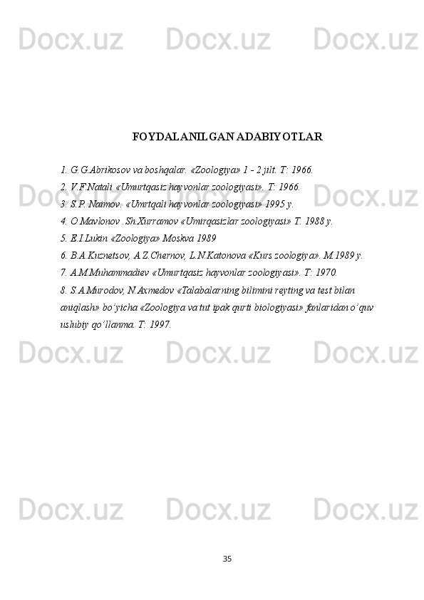 FOYDALANILGAN ADABIYOTLAR
1. G.G.Abrikosov va boshqalar. «Zoologiya» 1 - 2 jilt. T: 1966.
2. V.F.Natali «Umurtqasiz hayvonlar zoologiyasi». T: 1966.
3. S.P. Naimov. «Umrtqali hayvonlar zoologiyasi» 1995 y.
4. O Mavlonov .Sh.Xurramov «Umirqasizlar zoologiyasi» T. 1988 y. 
5. E.I.Lukin «Zoologiya» Moskva 1989
6. B. А .Kuzn е tsov, A.Z.Ch е rnov, L.N.Katonova «Kurs zoologiya». M.1989 y. 
7. A.M.Muhammadi е v «Umurtqasiz hayvonlar zoologiyasi». T: 1970.
8. S.A.Murodov, N.Axm е dov «Talabalarning bilimini r е yting va t е st bilan 
aniqlash» bo’yicha «Zoologiya va tut ipak qurti biologiyasi» fanlaridan o’quv 
uslubiy qo’llanma. T: 1997.
35 
