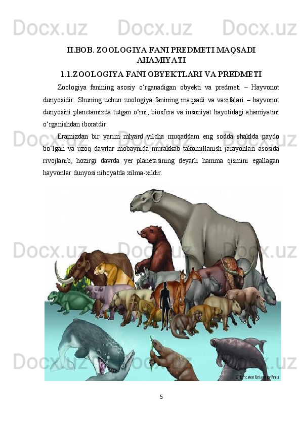 II.BOB.  ZOOLOGIYA FANI PREDMETI  MAQSADI
AHAMIYATI
1.1. ZOOLOGIYA FANI OBYEKTLARI VA PREDMETI
Zoologiya   fanining   asosiy   o‘rganadigan   obyekti   va   predmeti   –   Hayvonot
dunyosidir.   Shuning   uchun   zoologiya   fanining   maqsadi   va   vazifalari   –   hayvonot
dunyosini planetamizda tutgan o‘rni, biosfera va insoniyat hayotidagi ahamiyatini
o‘rganishdan iboratdir.
Eramizdan   bir   yarim   mlyard   yilcha   muqaddam   eng   sodda   shaklda   paydo
bo‘lgan   va   uzoq   davrlar   mobaynida   murakkab   takomillanish   jarayonlari   asosida
rivojlanib,   hozirgi   davrda   yer   planetasining   deyarli   hamma   qismini   egallagan
hayvonlar dunyosi nihoyatda xilma-xildir. 
5 