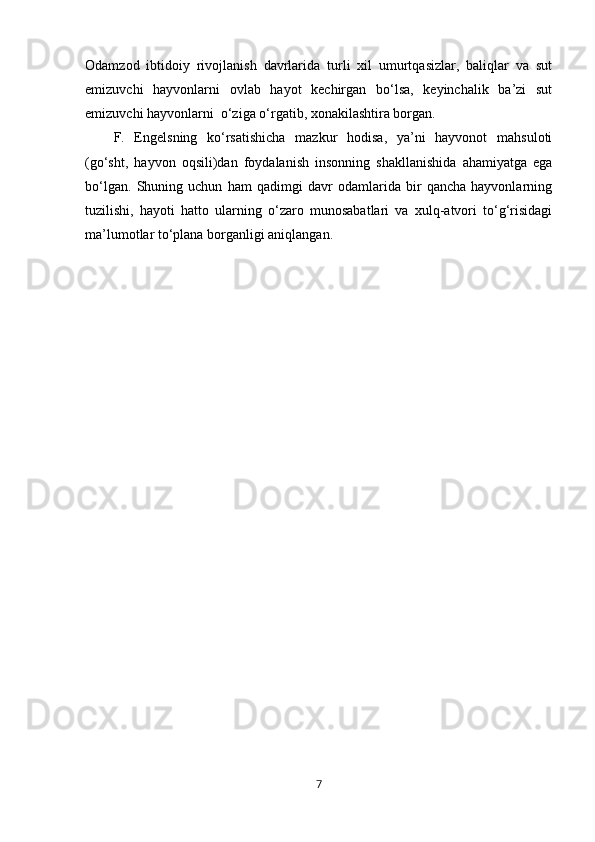 Odamzod   ibtidoiy   rivojlanish   davrlarida   turli   xil   umurtqasizlar,   baliqlar   va   sut
emizuvchi   hayvonlarni   ovlab   hayot   kechirgan   bo‘lsa,   keyinchalik   ba’zi   sut
emizuvchi hayvonlarni  o‘ziga o‘rgatib, xonakilashtira borgan.
F.   Engelsning   ko‘rsatishicha   mazkur   hodisa,   ya’ni   hayvonot   mahsuloti
(go‘sht,   hayvon   oqsili)dan   foydalanish   insonning   shakllanishida   ahamiyatga   ega
bo‘lgan.   Shuning   uchun   ham   qadimgi   davr   odamlarida   bir   qancha   hayvonlarning
tuzilishi,   hayoti   hatto   ularning   o‘zaro   munosabatlari   va   xulq-atvori   to‘g‘risidagi
ma’lumotlar to‘plana borganligi aniqlangan.
7 