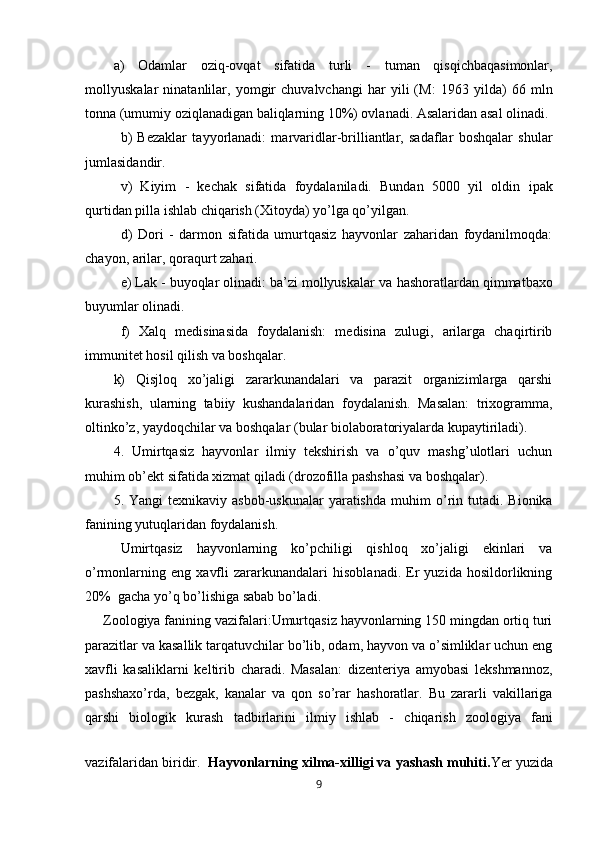 a)   Odamlar   oziq-ovqat   sifatida   turli   -   tuman   qisqichbaqasimonlar,
mol l yuskalar   ninatanlilar,   yomgir   chuvalvchangi   har   yili   (M:   1963   yilda )   66   mln
tonna (umumiy oziqlanadigan baliqlarning 10%) ovlanadi. Asalaridan asal olinadi.
b)   Bezaklar   tayyorlanadi:   marvaridlar-brilliantlar,   sadaflar   boshqalar   shular
jumlasidandir.
v)   Kiyim   -   kechak   sifatida   foydalaniladi.   Bundan   5000   yil   oldin   ipak
qurtidan  pilla ishlab chiqarish (Xitoyda) yo’lga qo’yilgan.
d)   Dori   -   darmon   sifatida   umurtqasiz   hayvonlar   zaharidan   foydanilmoqda:
chayon, arilar, qoraqurt zahari.
e) Lak - buyoqlar olinadi: ba’zi mollyuskalar va  h ashoratlardan qimmatbaxo
buyumlar olinadi.
f)   Xalq   medisinasida   foydalanish:   medisina   zulugi,   arilarga   chaqirtirib
im munitet hosil qilish va boshqalar.
k)   Qisjloq   xo’jaligi   zararkunandalari   va   parazit   organizimlarga   qarshi
kurashish,   ularning   tabiiy   kushandalaridan   foydalanish.   Masalan:   trixogramma,
oltinko’z, yaydoqchilar va boshqalar (bular biolaboratoriyalarda kupaytiriladi).
4.   Umirtqasiz   hayvonlar   ilmiy   tekshirish   va   o’quv   mashg’ulotlari   uchun
muhim ob’ekt sifatida xizmat qiladi (drozofilla pashshasi va boshqalar).
5. Yangi   texnikaviy  asbob-uskunalar   yaratishda   mu h im  o’rin  tutadi. Bionika
fanining yutuqlaridan foydalanish.
Umirtqasiz   hayvonlarning   ko’pchiligi   qishloq   xo’jaligi   ekinlari   va
o’rmonlarning   eng   xavfli   zararkunandalari   hisoblanadi.   Er   yuzida   hosildorlikning
20%  gacha yo’q bo’lishiga sabab bo’ladi.
Zoologiya fanining vazifalari:Umurtqasiz hayvonlarning 150 mingdan ortiq turi
parazitlar va kasallik tarqatuvchilar bo’lib, odam, hayvon va o’simliklar uchun eng
xavfli   kasaliklarni   keltirib   charadi.   Masalan:   dizenteriya   amyobasi   lekshmannoz,
pashshaxo’rda,   bezgak,   kanalar   va   qon   so’rar   hashoratlar.   Bu   zararli   vakillariga
qarshi   biologik   kurash   tadbirlarini   ilmiy   ishlab   -   chiqarish   zoologiya   fani
vazifalaridan biridir.   Hayvonlarning xilma-xilligi va yashash muhiti. Yer yuzida
9 