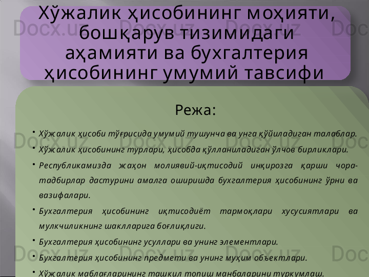 Х ў ж али к  ҳ исобининг м оҳ и яти , 
бош қ ару в ти зим идаги 
аҳ ам ияти  ва бу х галтерия 
ҳ исобининг у м у м ий тавсиф и 
Реж а:
•
Х ў ж ал ик  ҳ исоби тўғ рисида у м у м ий ту шу нча ва унга қ ў йил адиган тал абл ар.
•
Х ў ж ал ик  ҳ исобининг ту рл ари, ҳ исобда қ ўл л анил адиган ўл чов бирл ик л ари.
•
Ре спу бл ик ам из да  ж аҳон  м ол иявий-иқ тисодий  инқ ироз га  қ арши  чора-
тадбирл ар  дасту рини  ам ал га  оширишда  бу хгал те рия  ҳ исобининг  ў рни  ва 
ваз иф ал ари. 
•
Бу хгал те рия  ҳ исобининг  иқ тисодиёт  тарм оқ л ари  х усу сиятл ари  ва 
м ул к чил ик нинг шак л л арига боғл иқ л иги. 
•
Бу хгал те рия ҳ исобининг у сул л ари ва у нинг эл е м е нтл ари.
•
Бу хгал те рия ҳ исобининг предм е ти ва у нинг м у ҳ им  объ е к тл ари. 
•
Х ў ж ал ик  м абл ағл арининг ташк ил  топиш м анбал арини ту рк у м л аш.    