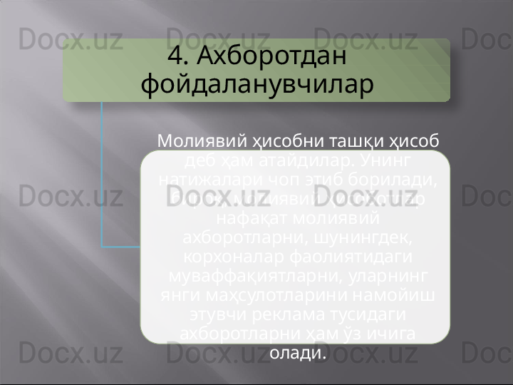 4.  Ахборотдан 
фойдаланувчилар
Молиявий ҳисобни ташқи ҳисоб 
деб ҳам атайдилар. Унинг 
натижалари чоп этиб борилади, 
бироқ, молиявий ҳисоботлар 
нафақат молиявий 
ахборотларни, шунингдек, 
корхоналар фаолиятидаги 
муваффақиятларни, уларнинг 
янги маҳсулотларини намойиш 
этувчи реклама тусидаги 
ахборотларни ҳам ўз ичига 
олади.   