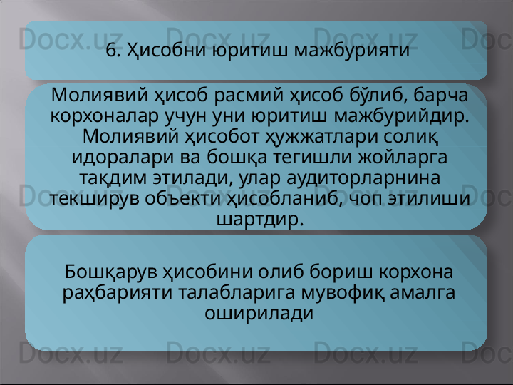 6. Ҳисобни юритиш мажбурияти
Молиявий ҳисоб расмий ҳисоб бўлиб, барча 
корхоналар учун уни юритиш мажбурийдир. 
Молиявий ҳисобот ҳужжатлари солиқ 
идоралари ва бошқа тегишли жойларга 
тақдим этилади, улар аудиторларнина 
текширув объекти ҳисобланиб, чоп этилиши 
шартдир.
Бошқарув ҳисобини олиб бориш корхона 
раҳбарияти талабларига мувофиқ амалга 
оширилади    