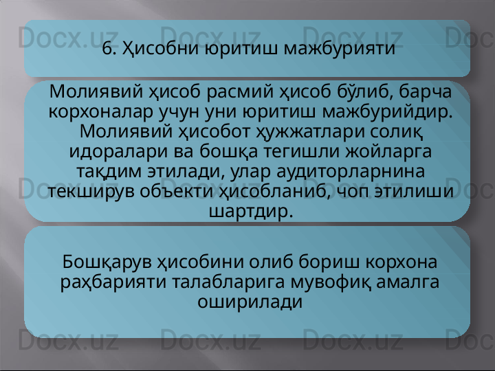 6. Ҳисобни юритиш мажбурияти
Молиявий ҳисоб расмий ҳисоб бўлиб, барча 
корхоналар учун уни юритиш мажбурийдир. 
Молиявий ҳисобот ҳужжатлари солиқ 
идоралари ва бошқа тегишли жойларга 
тақдим этилади, улар аудиторларнина 
текширув объекти ҳисобланиб, чоп этилиши 
шартдир.
Бошқарув ҳисобини олиб бориш корхона 
раҳбарияти талабларига мувофиқ амалга 
оширилади