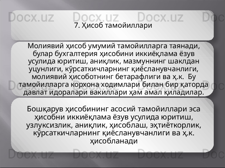 7.  Ҳисоб тамойиллари
Молиявий ҳисоб умумий тамойилларга таянади, 
булар бухгалтерия ҳисобини иккиёқлама ёзув 
усулида юритиш, аниқлик, мазмуннинг шаклдан 
уцунлиги, кўрсаткичларнинг қиёсланувчанлиги, 
молиявий ҳисоботнинг бетарафлиги ва ҳ.к.  Бу 
тамойилларга корхона ходимлари билан бир қаторда 
давлат идоралари вакиллари ҳам амал қиладилар.
Бошқарув ҳисобининг асосий тамойиллари эса 
ҳисобни иккиёқлама ёзув усулида юритиш, 
узлуксизлик, аниқлик, ҳисоблаш, эҳтиёткорлик, 
кўрсаткичларнинг қиёсланувчанлиги ва ҳ.к. 
ҳисобланади    