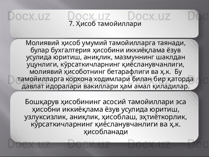 7.  Ҳисоб тамойиллари
Молиявий ҳисоб умумий тамойилларга таянади, 
булар бухгалтерия ҳисобини иккиёқлама ёзув 
усулида юритиш, аниқлик, мазмуннинг шаклдан 
уцунлиги, кўрсаткичларнинг қиёсланувчанлиги, 
молиявий ҳисоботнинг бетарафлиги ва ҳ.к.  Бу 
тамойилларга корхона ходимлари билан бир қаторда 
давлат идоралари вакиллари ҳам амал қиладилар.
Бошқарув ҳисобининг асосий тамойиллари эса 
ҳисобни иккиёқлама ёзув усулида юритиш, 
узлуксизлик, аниқлик, ҳисоблаш, эҳтиёткорлик, 
кўрсаткичларнинг қиёсланувчанлиги ва ҳ.к. 
ҳисобланади
