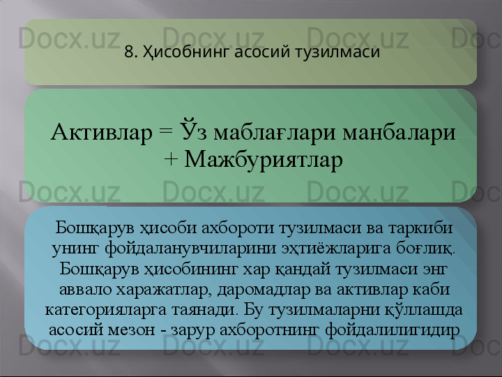 8.  Ҳисобнинг асосий тузилмаси
Активлар  =  Ўз мабла ғ лари манбалари 
+ Мажбуриятлар
Бошқарув ҳисоби ахбороти тузилмаси ва таркиби 
унинг фойдаланувчиларини эҳтиёжларига бо ғ лиқ. 
Бошқарув ҳисобининг хар қандай тузилмаси энг 
аввало харажатлар, даромадлар ва активлар каби 
категорияларга таянади. Бу тузилмаларни қўллашда 
асосий мезон - зарур ахборотнинг фойдалилигидир    