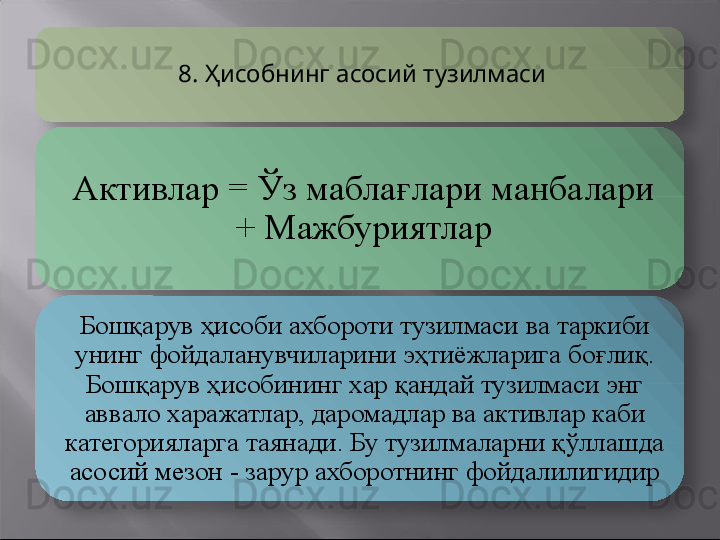 8.  Ҳисобнинг асосий тузилмаси
Активлар  =  Ўз мабла ғ лари манбалари 
+ Мажбуриятлар
Бошқарув ҳисоби ахбороти тузилмаси ва таркиби 
унинг фойдаланувчиларини эҳтиёжларига бо ғ лиқ. 
Бошқарув ҳисобининг хар қандай тузилмаси энг 
аввало харажатлар, даромадлар ва активлар каби 
категорияларга таянади. Бу тузилмаларни қўллашда 
асосий мезон - зарур ахборотнинг фойдалилигидир