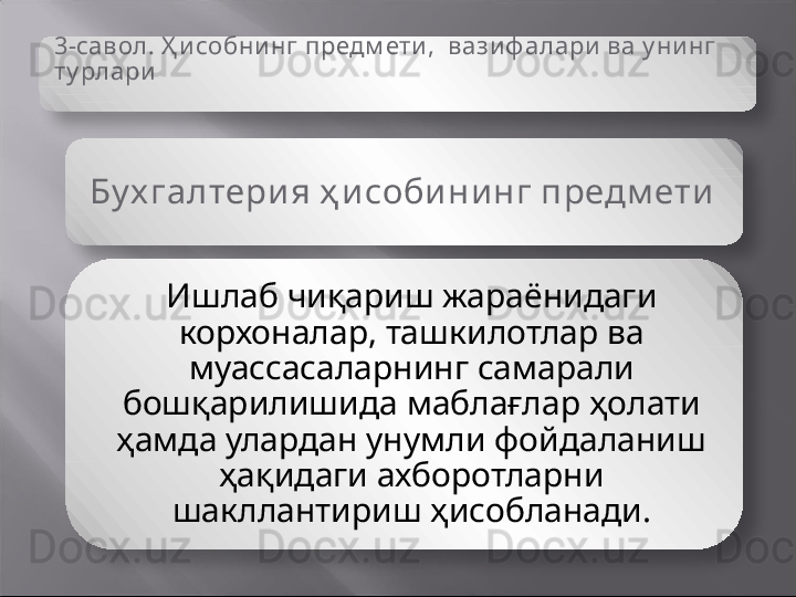 3-савол.  Ҳ исобнинг  предм ети,   вази ф алари  ва у ни нг 
ту рлари
Бу х галтери я ҳ и соби ни нг предм ети  
Ишлаб чиқариш жараёнидаги 
корхоналар, ташкилотлар ва 
муассасаларнинг самарали 
бошқарилишида маблағлар ҳолати 
ҳамда улардан унумли фойдаланиш 
ҳақидаги ахборотларни 
шакллантириш ҳисобланади.   