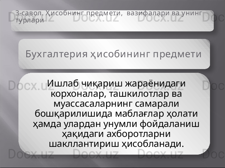 3-савол.  Ҳ исобнинг  предм ети,   вази ф алари  ва у ни нг 
ту рлари
Бу х галтери я ҳ и соби ни нг предм ети  
Ишлаб чиқариш жараёнидаги 
корхоналар, ташкилотлар ва 
муассасаларнинг самарали 
бошқарилишида маблағлар ҳолати 
ҳамда улардан унумли фойдаланиш 
ҳақидаги ахборотларни 
шакллантириш ҳисобланади.