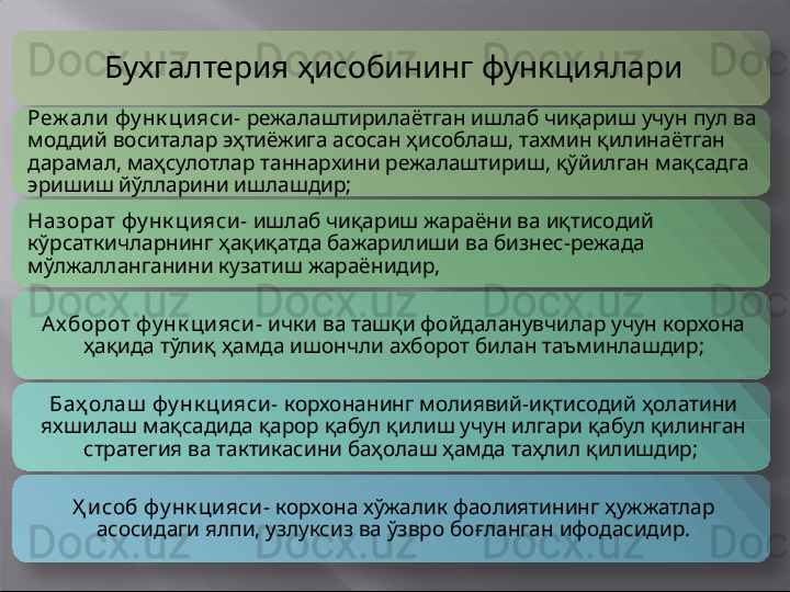 Бухгалтерия ҳ исоби нинг функциялари
Реж али фу нк цияси-  режалаштирилаётган ишлаб чиқариш учун пул ва 
моддий воситалар эҳтиёжига асосан ҳисоблаш, тахмин қилинаётган 
дарамал, маҳсулотлар таннархини режалаштириш, қўйилган мақсадга 
эришиш йўлларини ишлашдир;
Назорат фу нк цияси -  ишлаб чиқариш жараёни ва иқтисодий 
кўрсаткичларнинг ҳақиқатда бажарилиши ва бизнес-режада 
мўлжалланганини кузатиш жараёнидир,  
Ах борот фу нк цияси-  ички ва ташқи фойдаланувчилар учун корхона 
ҳақида тўлиқ ҳамда ишончли ахборот билан таъминлашдир;
Баҳ олаш  фу нк цияси-  корхонанинг молиявий-иқтисодий ҳолатини 
яхшилаш мақсадида қарор қабул қилиш учун илгари қабул қилинган 
стратегия ва тактикасини баҳолаш ҳамда таҳлил қилишдир;  
Ҳ исоб фу нк цияси-  корхона хўжалик фаолиятининг ҳужжатлар 
асосидаги ялпи, узлуксиз ва ўзвро боғланган ифодасидир.       