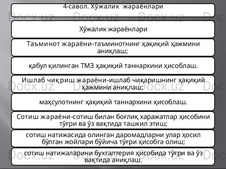 4-савол. Х ў ж али к   ж араёнлари
Хў жалик  жараёнлари
Таъм и нот ж араёни - т аъминот нинг ҳ ақиқий ҳажмини 
аниқлаш ;  
қ абул қилинган  ТМЗ ҳ ақиқий таннархини ҳисоблаш .
Иш лаб чи қ риш  ж араёни- ишлаб чиқаришнинг ҳақиқий 
ҳажмини аниқлаш; 
маҳсулотнинг ҳақиқий таннархини ҳисоблаш.
Сотиш  ж араёни- сотиш билан боғлиқ харажатлар ҳисобини 
тўғри ва ўз вақтида ташкил этиш;
сотиш натижасида олинган даромадларни улар ҳосил 
бўлган жойлари бўйича тўғри ҳисобга олиш;
сотиш натижаларини бухгалтерия ҳисобида тўғри ва ўз 
вақтида аниқлаш. 