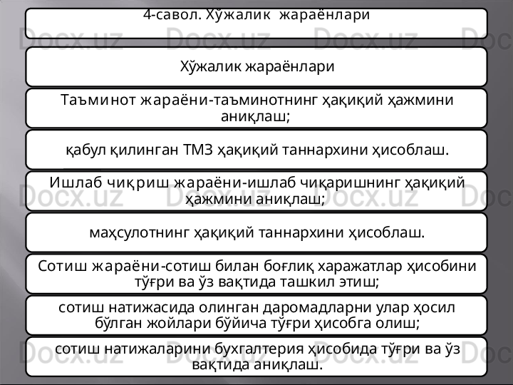 4-савол. Х ў ж али к   ж араёнлари
Хў жалик  жараёнлари
Таъм и нот ж араёни - т аъминот нинг ҳ ақиқий ҳажмини 
аниқлаш ;  
қ абул қилинган  ТМЗ ҳ ақиқий таннархини ҳисоблаш .
Иш лаб чи қ риш  ж араёни- ишлаб чиқаришнинг ҳақиқий 
ҳажмини аниқлаш; 
маҳсулотнинг ҳақиқий таннархини ҳисоблаш.
Сотиш  ж араёни- сотиш билан боғлиқ харажатлар ҳисобини 
тўғри ва ўз вақтида ташкил этиш;
сотиш натижасида олинган даромадларни улар ҳосил 
бўлган жойлари бўйича тўғри ҳисобга олиш;
сотиш натижаларини бухгалтерия ҳисобида тўғри ва ўз 
вақтида аниқлаш.