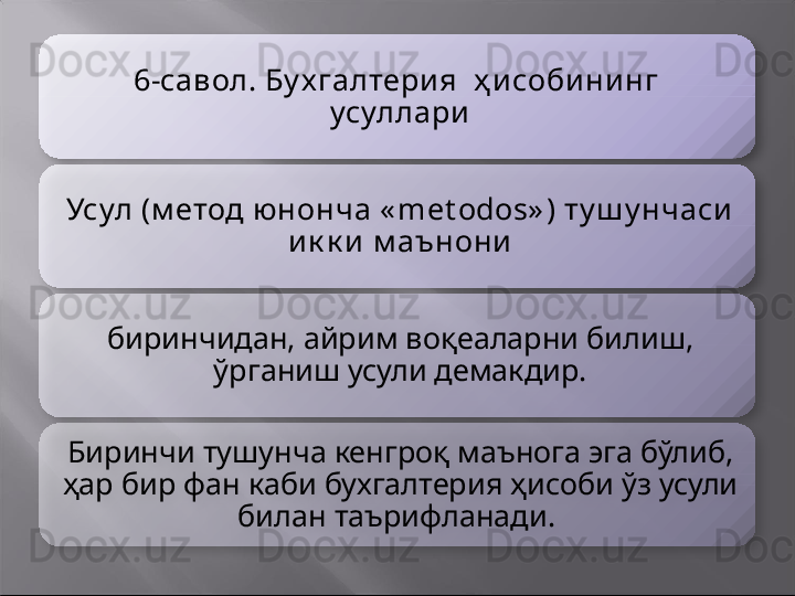 6-савол. Бу х галтери я  ҳ и соби ни нг  
усуллари
Усул (м етод юнонча « met odos» ) ту ш у нчаси  
и к к и  м аънони
биринчидан, айрим воқеаларни билиш, 
ўрганиш усули демакдир.
Биринчи тушунча кенгроқ маънога эга бўлиб, 
ҳар бир фан каби бухгалтерия ҳисоби ўз усули 
билан таърифланади.          