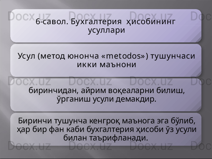 6-савол. Бу х галтери я  ҳ и соби ни нг  
усуллари
Усул (м етод юнонча « met odos» ) ту ш у нчаси  
и к к и  м аънони
биринчидан, айрим воқеаларни билиш, 
ўрганиш усули демакдир.
Биринчи тушунча кенгроқ маънога эга бўлиб, 
ҳар бир фан каби бухгалтерия ҳисоби ўз усули 
билан таърифланади.