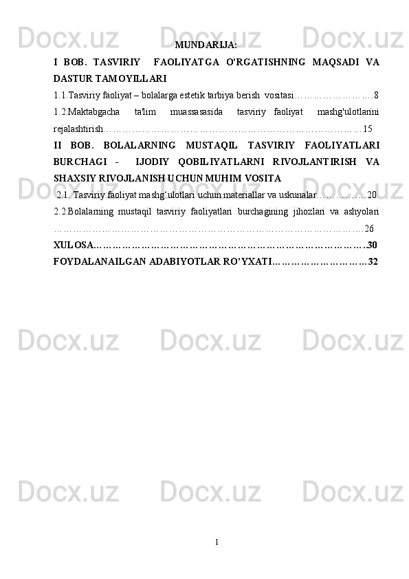 MUNDARIJA:
I   BOB.   TASVIRIY     FAOLIYATGA   O’RGATISHNING   MAQSADI   VA
DASTUR TAMOYILLARI
1.1. Tasviriy faoliyat – bolalarga estetik tarbiya berish  vositasi …………………….8
1.2.Maktabgacha     ta'lim     muassasasida     tasviriy   faoliyat     mashg'ulotlarini
rejalashtirish………………………………………………………………………15
II   BOB.   BOLALARNING   MUSTAQIL   TASVIRIY   FAOLIYATLARI
BURCHAGI   -     IJODIY   QOBILIYATLARNI   RIVOJLANTIRISH   VA
SHAXSIY RIVOJLANISH UCHUN MUHIM VOSITA
  2.1. Tasviriy faoliyat mashg‘ulotlari uchun materiallar va uskunalar…………….20
2.2.Bolalarning   mustaqil   tasviriy   faoliyatlari   burchagining   jihozlari   va   ashyolari
…………………………………………………………………………………….26
XULOSA…………………………………………………………………………..30
FOYDALANAILGAN ADABIYOTLAR RO’YXATI…………………………32
                                      
1 