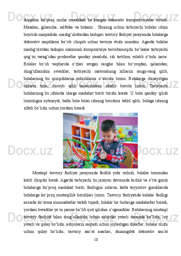 diqqatini   ko‘proq   uncha   murakkab   bo‘lmagan   dekorativ   kompozitsiyalar   tortadi.
Masalan;   gilamcha,   salfetka   va   hokazo...   Shuning   uchun   tarbiyachi   bolalar   ishini
boyitish maqsadida, mashg‘ulotlardan tashqari tasviriy faoliyat jarayonida bolalarga
dekorativ   naqshlarni   ko‘rib   chiqish   uchun   tavsiya   etishi   mumkin.   Agarda   bolalar
mashg‘ulotdan tashqari mazmunli kompozitsiya tasvirlamoqchi bo‘lsalar tarbiyachi
qog‘oz   varag‘idan   predmetlar   qanday   yasalishi,   ish   tartibini   eslatib   o‘tishi   zarur.
Bolalar   bo‘sh   vaqtlarida   o‘zlari   sevgan   ranglar   bilan   bo‘yoqdan,   qalamdan,
shug‘ullanishni   sevadilar,   tarbiyachi   materialning   xillarini   rango-rang   qilib,
bolalarning   bu   qiziqishlarini   xohishlarini   o‘stirishi   lozim.   Bolalarga   chizayotgan
ishlarni   toza,   chiroyli   qilib   bajarishlarini   eslatib   borishi   lozim.   Tarbiyachi
bolalarning   bu   ishlarda   ularga   maslahat   berib   turishi   kerak.   U   bola   qanday   qilish
lozimligini  aytmaydi,  balki  bola   bilan   ishning  borishini   tahlil   qilib,  bolaga   ishning
sifatli bo‘lishi uchun yordam beradi. 
Mustaqil   tasviriy   faoliyat   jarayonida   faollik   yoki   xohish,   bolalar   tomondan
kelib chiqishi  kerak. Agarda tarbiyachi bu jarayon davomida kichik va o‘rta guruh
bolalariga   ko‘proq   maslahat   berib,   faolligini   oshirsa,   katta   tayyorlov   guruhlarida
bolalarga   ko‘proq   mustaqillik   berishlari   lozim.   Tasviriy   faoliyatida   bolalar   faolligi
asosida do‘stona munosabatlar tarkib topadi, bolalar bir-birlariga maslahatlar beradi,
yordam beradilar ya’ni jamoa bo‘lib ijod qilishni o‘rganadilar. Bolalarning mustaqil
tasviriy   faoliyat   bilan   shug‘ullanishi   uchun   ashyolar   yetarli   darajada   bo‘lishi,   loy
yetarli va qulay bo‘lishi, ashyolarni saqlash uchun joylashgan shkaflar, bolalar olishi
uchun   qulay   bo‘lishi,   tasviriy   san’at   asarlari,   shuningdek   dekorativ   san’at
10 