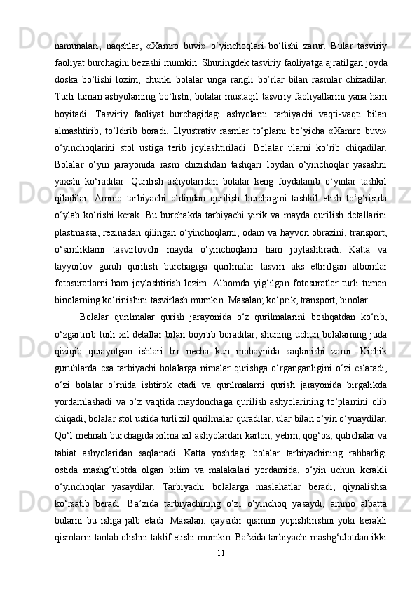 namunalari,   naqshlar,   «Xamro   buvi»   o‘yinchoqlari   bo‘lishi   zarur.   Bular   tasviriy
faoliyat burchagini bezashi mumkin. Shuningdek tasviriy faoliyat ga ajratilgan joy da
doska   bo‘lishi   lozim,   chunki   bolalar   unga   rangli   bo’rlar   bilan   rasmlar   chizadilar.
Turli tuman ashyolarning bo‘lishi, bolalar mustaqil tasviriy faoliyatlarini yana ham
boyitadi.   Tasviriy   faoliyat   burchagidagi   ashyolarni   tarbiyachi   vaqti-vaqti   bilan
almashtirib,   to‘ldirib   boradi.   Illyustrativ   rasmlar   to‘plami   bo‘yicha   «Xamro   buvi»
o‘yinchoqlarini   stol   ustiga   terib   joylashtiriladi.   Bolalar   ularni   ko‘rib   chiqadilar.
Bolalar   o‘yin   jarayonida   rasm   chizishdan   tashqari   loydan   o‘yinchoqlar   yasashni
yaxshi   ko‘radilar.   Qurilish   ashyolaridan   bolalar   keng   foydalanib   o‘yinlar   tashkil
qiladilar.   Ammo   tarbiyachi   oldindan   qurilish   burchagini   tashkil   etish   to‘g‘risida
o‘ylab   ko‘rishi   kerak.   Bu   burchakda   tarbiyachi   yirik   va   mayda   qurilish   detallarini
plastmassa, rezinadan qilingan o‘yinchoqlarni, odam va hayvon obrazini, transport,
o‘simliklarni   tasvirlovchi   mayda   o‘yinchoqlarni   ham   joylashtiradi.   Katta   va
tayyorlov   guruh   qurilish   burchagiga   qurilmalar   tasviri   aks   ettirilgan   albomlar
fotosuratlarni   ham   joylashtirish   lozim.   Albomda   yig‘ilgan   fotosuratlar   turli   tuman
binolarning ko‘rinishini tasvirlash mumkin. Masalan; ko‘prik, transport, binolar.
  Bolalar   qurilmalar   qurish   jarayonida   o‘z   qurilmalarini   boshqatdan   ko‘rib,
o‘zgartirib turli xil detallar bilan boyitib boradilar, shuning uchun bolalarning juda
qiziqib   qurayotgan   ishlari   bir   necha   kun   mobaynida   saqlanishi   zarur.   Kichik
guruhlarda   esa   tarbiyachi   bolalarga   nimalar   qurishga   o‘rganganligini   o‘zi   eslatadi,
o‘zi   bolalar   o‘rnida   ishtirok   etadi   va   qurilmalarni   qurish   jarayonida   birgalikda
yordamlashadi   va   o‘z   vaqtida   maydonchaga   qurilish   ashyolarining   to‘plamini   olib
chiqadi, bolalar stol ustida turli xil qurilmalar quradilar, ular bilan o‘yin o‘ynaydilar.
Qo‘l mehnati burchagida xilma xil ashyolardan karton, yelim, qog‘oz, qutichalar va
tabiat   ashyolaridan   saqlanadi.   Katta   yoshdagi   bolalar   tarbiyachining   rahbarligi
ostida   mashg‘ulotda   olgan   bilim   va   malakalari   yordamida,   o‘yin   uchun   kerakli
o‘yinchoqlar   yasaydilar.   Tarbiyachi   bolalarga   maslahatlar   beradi,   qiynalishsa
ko‘rsatib   beradi.   Ba’zida   tarbiyachining   o‘zi   o‘yinchoq   yasaydi,   ammo   albatta
bularni   bu   ishga   jalb   etadi.   Masalan:   qaysidir   qismini   yopishtirishni   yoki   kerakli
qismlarni tanlab olishni taklif etishi mumkin. Ba’zida tarbiyachi mashg‘ulotdan ikki
11 