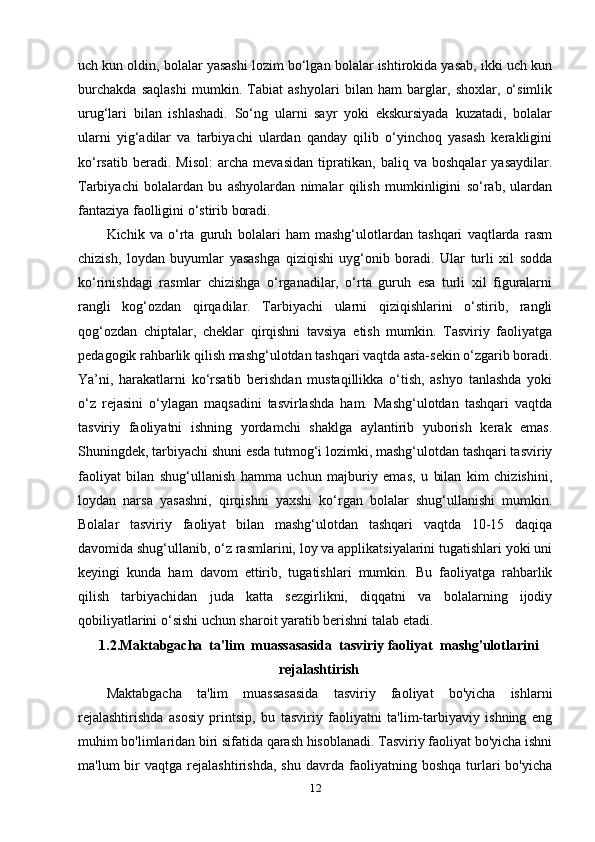 uch kun oldin, bolalar yasashi lozim bo‘lgan bolalar ishtirokida yasab, ikki uch kun
burchakda   saqlashi   mumkin.   Tabiat   ashyolari   bilan   ham   barglar,   shoxlar,   o‘simlik
urug‘lari   bilan   ishlashadi.   So‘ng   ularni   sayr   yoki   ekskursiyada   kuzatadi,   bolalar
ularni   yig‘adilar   va   tarbiyachi   ulardan   qanday   qilib   o‘yinchoq   yasash   kerakligini
ko‘rsatib   beradi.   Misol:   archa   mevasidan   tipratikan,   baliq   va   boshqalar   yasaydilar.
Tarbiyachi   bolalardan   bu   ashyolardan   nimalar   qilish   mumkinligini   so‘rab,   ulardan
fantaziya faolligini o‘stirib boradi.
Kichik   va   o‘rta   guruh   bolalari   ham   mashg‘ulotlardan   tashqari   vaqtlarda   rasm
chizish,   loydan   buyumlar   yasashga   qiziqishi   uyg‘onib   boradi.   Ular   turli   xil   sodda
ko‘rinishdagi   rasmlar   chizishga   o‘rganadilar,   o‘rta   guruh   esa   turli   xil   figuralarni
rangli   kog‘ozdan   qirqadilar.   Tarbiyachi   ularni   qiziqishlarini   o‘stirib,   rangli
qog‘ozdan   chiptalar,   cheklar   qirqishni   tavsiya   etish   mumkin.   Tasviriy   faoliyatga
pedagogik rahbarlik qilish mashg‘ulotdan tashqari vaqtda asta-sekin o‘zgarib boradi.
Ya’ni,   harakatlarni   ko‘rsatib   berishdan   mustaqillikka   o‘tish,   ashyo   tanlashda   yoki
o‘z   rejasini   o‘ylagan   maqsadini   tasvirlashda   ham.   Mashg‘ulotdan   tashqari   vaqtda
tasviriy   faoliyatni   ishning   yordamchi   shaklga   aylantirib   yuborish   kerak   emas.
Shuningdek, tarbiyachi shuni esda tutmog‘i lozimki, mashg‘ulotdan tashqari tasviriy
faoliyat   bilan   shug‘ullanish   hamma   uchun   majburiy   emas,   u   bilan   kim   chizishini,
loydan   narsa   yasashni,   qirqishni   yaxshi   ko‘rgan   bolalar   shug‘ullanishi   mumkin.
Bolalar   tasviriy   faoliyat   bilan   mashg‘ulotdan   tashqari   vaqtda   10-15   daqiqa
davomida shug‘ullanib, o‘z rasmlarini, loy va applikatsiyalarini tugatishlari yoki uni
keyingi   kunda   ham   davom   ettirib,   tugatishlari   mumkin.   Bu   faoliyatga   rahbarlik
qilish   tarbiyachidan   juda   katta   sezgirlikni,   diqqatni   va   bolalarning   ijodiy
qobiliyatlarini o‘sishi uchun sharoit yaratib berishni talab etadi. 
1.2.Maktabgacha  ta'lim  muassasasida  tasviriy faoliyat  mashg'ulotlarini
rejalashtirish 
Maktabgacha   ta'lim   muassasasida   tasviriy   faoliyat   bo'yicha   ishlarni
rejalashtirishda   asosiy   printsip,   bu   tasviriy   faoliyatni   ta'lim-tarbiyaviy   ishning   eng
muhim bo'limlaridan biri sifatida qarash hisoblanadi. Tasviriy faoliyat bo'yicha ishni
ma'lum   bir   vaqtga   rejalashtirishda,   shu   davrda   faoliyatning   boshqa   turlari   bo'yicha
12 