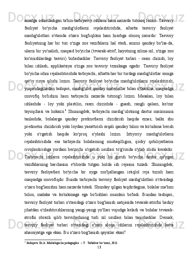 amalga oshiriladigan ta'lim-tarbiyaviy ishlarni ham nazarda tutmoq lozim. Tasviriy
faoliyat   bo'yicha   mashg'ulotlarni   rejalashtirishda,   albatta   tasviriy   faoliyat
mashg'ulotlari   o'rtasida   o'zaro   bog'liqlikni   ham   hisobga   olmoq   zarurdir.   Tasviriy
faoliyatning   har   bir   turi   o'ziga   xos   vazifalarni   hal   etadi,   ammo   qanday   bo'lsa-da,
ularni bir yo'nalish, maqsad bo'yicha (tevarak-atrof, hayotning xilma-xil, o'ziga xos
ko'rinishlardagi   tasviri)   birlashadilar.   Tasviriy   faoliyat   turlari   -   rasm   chizish,   loy
bilan   ishlash,   applikatsiya   o'ziga   xos   tasviriy   texnikaga   egadir.   Tasviriy   faoliyat
bo'yicha ishni rejalashtirishda tarbiyachi, albatta har bir turdagi mashg'ulotlar soniga
qat'iy   rioya   qilishi   lozim.   Tasviriy   faoliyat   bo'yicha   mashg'ulotlarni   rejalashtirish,
yuqoridagilardan tashqari, mashg'ulot qanday materiallar bilan o'tkazilsa, maqsadga
muvofiq   bo'lishini   ham   tarbiyachi   nazarda   tutmog'i   lozim.   Masalan,   loy   bilan
ishlashda   -   loy   yoki   plastilin,   rasm   chizishda   -   guash,   rangli   qalam,   ko'mir
tayoqchasi   va   hokazo. 4
  Shuningdek,   tarbiyachi   mashg’ulotning   dastur   mazmunini
tanlashda,   bolalarga   qanday   predmetlarni   chizdirish   haqida   emas,   balki   shu
predmetni chizdirish yoki loydan yasattirish orqali qanday bilim va ko'nikma berish
yoki   o'rgatish   haqida   ko'proq   o'ylashi   lozim.   Ixtiyoriy   mashg'ulotlarni
rejalashtirishda   esa   tarbiyachi   bolalarning   mustaqilligini,   ijodiy   qobiliyatlarini
rivojlantirishga yordam  beruvchi o'rgatish usullari  to'g'risida o'ylab olishi  kerakdir.
Tarbiyachi   ishlarni   rejalashtirishda   u   yoki   bu   guruh   bo'yicha   dastur   qo'ygan
vazifalarning   barchasini   e'tiborda   tutgan   holda   ish   rejasini   tuzadi.   Shuningdek,
tasviriy   faoliyatlari   bo'yicha   bir   oyga   mo'ljallangan   istiqlol   reja   tuzish   ham
maqsadga   muvofiqdir.   Bunda   tarbiyachi   tasviriy   faoliyat   mashg'ulotlari   o'rtasidagi
o'zaro bog'lanishni ham nazarda tutadi. Shunday qilgan taqdirdagina, bolalar ma'lum
bilim,   malaka   va   ko'nikmaga   ega   bo'lishlari   mumkin   bo'ladi.   Bundan   tashqari,
tasviriy faoliyat turlari o'rtasidagi o'zaro bog'lanish natijasida tevarak-atrofni badiiy
jihatdan o'zlashtirishlarning  yangi-yangi   yo'llari   vujudga keladi  va  bolalar   tevarak-
atrofni   obrazli   qilib   tasvirlashning   turli   xil   usullari   bilan   tanishadilar.   Demak,
tasviriy   faoliyat   turlari   o'rtasidagi   o'zaro   aloqa   ishlarini   rejalashtirishda   katta
ahamiyatga ega ekan. Bu o'zaro bog'lanish qaysilar ekan?
4
  Sodiqova Sh.A. Maktabgacha pedagogika. – T.: Tafakkur bo‘stoni,  2013.
13
