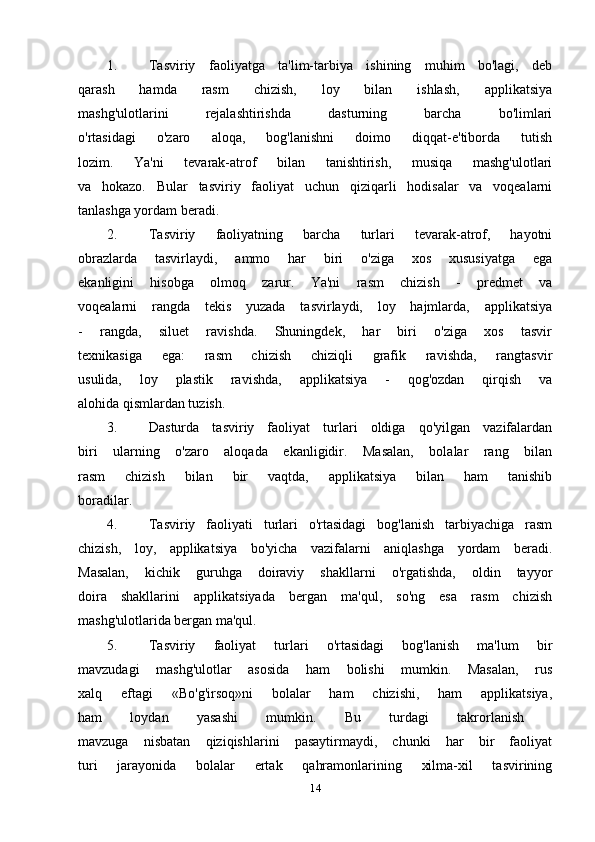 1. Tasviriy   faoliyatga   ta'lim-tarbiya   ishining   muhim   bo'lagi,   deb
qarash   hamda   rasm   chizish,   loy   bilan   ishlash,   applikatsiya
mashg'ulotlarini   rejalashtirishda   dasturning   barcha   bo'limlari
o'rtasidagi   o'zaro   aloqa,   bog'lanishni   doimo   diqqat-e'tiborda   tutish
lozim.   Ya'ni   tevarak-atrof   bilan   tanishtirish,   musiqa   mashg'ulotlari
va   hokazo.   Bular   tasviriy   faoliyat   uchun   qiziqarli   hodisalar   va   voqealarni
tanlashga yordam beradi.
2. Tasviriy   faoliyatning   barcha   turlari   tevarak-atrof,   hayotni
obrazlarda   tasvirlaydi,   ammo   har   biri   o'ziga   xos   xususiyatga   ega
ekanligini   hisobga   olmoq   zarur.   Ya'ni   rasm   chizish   -   predmet   va
voqealarni   rangda   tekis   yuzada   tasvirlaydi,   loy   hajmlarda,   applikatsiya
-   rangda,   siluet   ravishda.   Shuningdek,   har   biri   o'ziga   xos   tasvir
texnikasiga   ega:   rasm   chizish   chiziqli   grafik   ravishda,   rangtasvir
usulida,   loy   plastik   ravishda,   applikatsiya   -   qog'ozdan   qirqish   va
alohida qismlardan tuzish.
3. Dasturda   tasviriy   faoliyat   turlari   oldiga   qo'yilgan   vazifalardan
biri   ularning   o'zaro   aloqada   ekanligidir.   Masalan,   bolalar   rang   bilan
rasm   chizish   bilan   bir   vaqtda,   applikatsiya   bilan   ham   tanishib
boradilar.
4. Tasviriy   faoliyati   turlari   o'rtasidagi   bog'lanish   tarbiyachiga   rasm
chizish,   loy,   applikatsiya   bo'yicha   vazifalarni   aniqlashga   yordam   beradi.
Masalan,   kichik   guruhga   doiraviy   shakllarni   o'rgatishda,   oldin   tayyor
doira   shakllarini   applikatsiyada   bergan   ma'qul,   so'ng   esa   rasm   chizish
mashg'ulotlarida bergan ma'qul.
5. Tasviriy   faoliyat   turlari   o'rtasidagi   bog'lanish   ma'lum   bir
mavzudagi   mashg'ulotlar   asosida   ham   bolishi   mumkin.   Masalan,   rus
xalq   eftagi   «Bo'g'irsoq»ni   bolalar   ham   chizishi,   ham   applikatsiya,
ham   loydan   yasashi   mumkin.   Bu   turdagi   takrorlanish  
mavzuga   nisbatan   qiziqishlarini   pasaytirmaydi,   chunki   har   bir   faoliyat
turi   jarayonida   bolalar   ertak   qahramonlarining   xilma-xil   tasvirining
14 