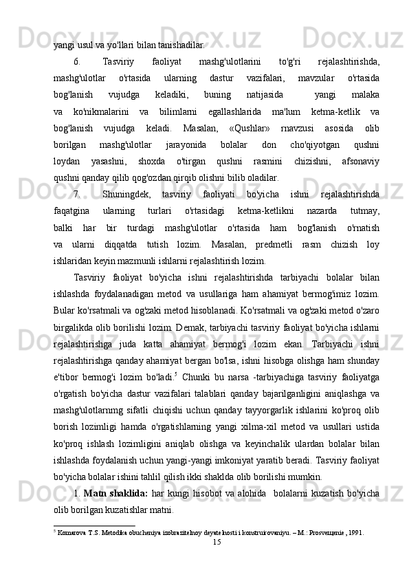 yangi usul va yo'llari bilan tanishadilar.
6. Tasviriy   faoliyat   mashg'ulotlarini   to'g'ri   rejalashtirishda,
mashg'ulotlar   o'rtasida   ularning   dastur   vazifalari,   mavzular   o'rtasida
bog'lanish   vujudga   keladiki,   buning   natijasida     yangi   malaka
va   ko'nikmalarini   va   bilimlarni   egallashlarida   ma'lum   ketma-ketlik   va
bog'lanish   vujudga   keladi.   Masalan,   «Qushlar»   rnavzusi   asosida   olib
borilgan   mashg'ulotlar   jarayonida   bolalar   don   cho'qiyotgan   qushni
loydan   yasashni,   shoxda   o'tirgan   qushni   rasmini   chizishni,   afsonaviy
qushni qanday qilib qog'ozdan qirqib olishni bilib oladilar.
7. Shuningdek,   tasviriy   faoliyati   bo'yicha   ishni   rejalashtirishda
faqatgina   ularning   turlari   o'rtasidagi   ketma-ketlikni   nazarda   tutmay,
balki   har   bir   turdagi   mashg'ulotlar   o'rtasida   ham   bog'lanish   o'rnatish
va   ularni   diqqatda   tutish   lozim.   Masalan,   predmetli   rasm   chizish   loy
ishlaridan keyin mazmunli ishlarni rejalashtirish lozim.
Tasviriy   faoliyat   bo'yicha   ishni   rejalashtirishda   tarbiyachi   bolalar   bilan
ishlashda   foydalanadigan   metod   va   usullariga   ham   ahamiyat   bermog'imiz   lozim.
Bular ko'rsatmali va og'zaki metod hisoblanadi. Ko'rsatmali va og'zaki metod o'zaro
birgalikda olib borilishi lozim. Demak, tarbiyachi tasviriy faoliyat bo'yicha ishlarni
rejalashtirishga   juda   katta   ahamiyat   bermog'i   lozim   ekan.   Tarbiyachi   ishni
rejalashtirishga qanday ahamiyat bergan bo'lsa, ishni hisobga olishga ham shunday
e'tibor   bermog'i   lozim   bo'ladi. 5
  Chunki   bu   narsa   -tarbiyachiga   tasviriy   faoliyatga
o'rgatish   bo'yicha   dastur   vazifalari   talablari   qanday   bajarilganligini   aniqlashga   va
mashg'ulotlarnmg   sifatli   chiqishi   uchun   qanday   tayyorgarlik   ishlarini   ko'proq   olib
borish   lozimligi   hamda   o'rgatishlarning   yangi   xilma-xil   metod   va   usullari   ustida
ko'proq   ishlash   lozimligini   aniqlab   olishga   va   keyinchalik   ulardan   bolalar   bilan
ishlashda foydalanish uchun yangi-yangi imkoniyat yaratib beradi. Tasviriy faoliyat
bo'yicha bolalar ishini tahlil qilish ikki shaklda olib borilishi mumkin.
1.   Matn   shaklida:   har   kungi   hisobot   va   alohida     bolalarni   kuzatish   bo'yicha
olib borilgan kuzatishlar matni.
5
  Komarova T.S. Metodika obucheniya izobrazitelnoy deyatelnosti i konstruirovaniyu. – M.: Prosveщenie, 1991.
15 