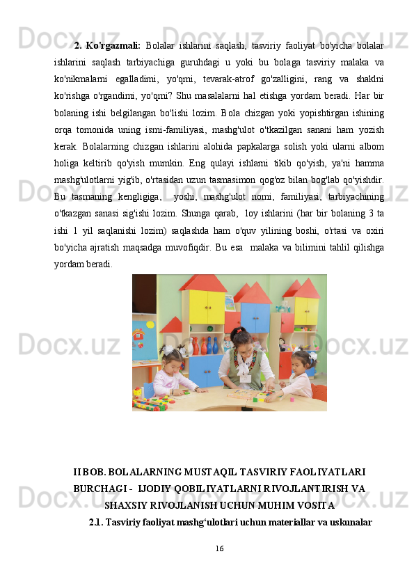2.   Ko'rgazmali:   Bolalar   ishlarini   saqlash,   tasviriy   faoliyat   bo'yicha   bolalar
ishlarini   saqlash   tarbiyachiga   guruhdagi   u   yoki   bu   bolaga   tasviriy   malaka   va
ko'nikmalarni   egalladimi,   yo'qmi,   tevarak-atrof   go'zalligini,   rang   va   shaklni
ko'rishga   o'rgandimi,   yo'qmi?   Shu   masalalarni   hal   etishga   yordam   beradi.   Har   bir
bolaning   ishi   belgilangan   bo'lishi   lozim.   Bola   chizgan   yoki   yopishtirgan   ishining
orqa   tomonida   uning   ismi-familiyasi,   mashg'ulot   o'tkazilgan   sanani   ham   yozish
kerak.   Bolalarning   chizgan   ishlarini   alohida   papkalarga   solish   yoki   ularni   albom
holiga   keltirib   qo'yish   mumkin.   Eng   qulayi   ishlarni   tikib   qo'yish,   ya'ni   hamma
mashg'ulotlarni   yig'ib,   o'rtasidan   uzun   tasmasimon   qog'oz   bilan   bog'lab   qo'yishdir.
Bu   tasmaning   kengligiga,     yoshi,   mashg'ulot   nomi,   familiyasi,   tarbiyachining
o'tkazgan   sanasi   sig'ishi   lozim.   Shunga   qarab,     loy   ishlarini   (har   bir   bolaning   3   ta
ishi   1   yil   saqlanishi   lozim)   saqlashda   ham   o'quv   yilining   boshi,   o'rtasi   va   oxiri
bo'yicha   ajratish   maqsadga   muvofiqdir.   Bu   esa     malaka   va   bilimini   tahlil   qilishga
yordam beradi.
II BOB.  BOLALARNING MUSTAQIL TASVIRIY FAOLIYATLARI
BURCHAGI -  IJODIY QOBILIYATLARNI RIVOJLANTIRISH VA
SHAXSIY RIVOJLANISH UCHUN MUHIM VOSITA
  2.1. Tasviriy faoliyat mashg‘ulotlari uchun materiallar va uskunalar
16 