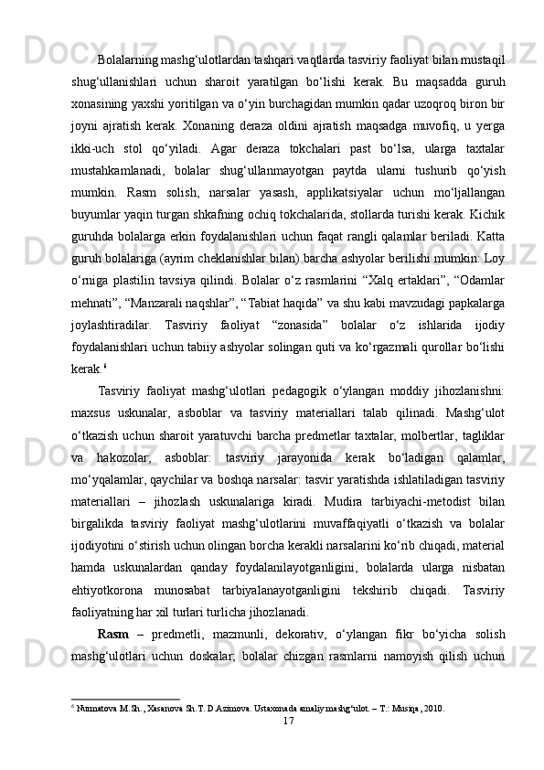 Bolalarning mashg‘ulotlardan tashqari vaqtlarda tasviriy faoliyat bilan mustaqil
shug‘ullanishlari   uchun   sharoit   yaratilgan   bo‘lishi   kerak.   Bu   maqsadda   guruh
xonasining yaxshi yoritilgan va o‘yin burchagidan mumkin qadar uzoqroq biron bir
joyni   ajratish   kerak.   Xonaning   deraza   oldini   ajratish   maqsadga   muvofiq,   u   yerga
ikki-uch   stol   qo‘yiladi.   Agar   deraza   tokchalari   past   bo‘lsa,   ularga   taxtalar
mustahkamlanadi,   bolalar   shug‘ullanmayotgan   paytda   ularni   tushurib   qo‘yish
mumkin.   Rasm   solish,   narsalar   yasash,   applikatsiyalar   uchun   mo‘ljallangan
buyumlar yaqin turgan shkafning ochiq tokchalarida, stollarda turishi kerak. Kichik
guruhda bolalarga erkin foydalanishlari  uchun faqat  rangli qalamlar beriladi. Katta
guruh bolalariga (ayrim cheklanishlar bilan) barcha ashyolar berilishi mumkin: Loy
o‘rniga   plastilin   tavsiya   qilindi.   Bolalar   o‘z   rasmlarini   “Xalq   ertaklari”,   “Odamlar
mehnati”, “Manzarali naqshlar”, “Tabiat haqida” va shu kabi mavzudagi papkalarga
joylashtiradilar.   Tasviriy   faoliyat   “zonasida”   bolalar   o‘z   ishlarida   ijodiy
foydalanishlari uchun tabiiy ashyolar solingan quti va ko‘rgazmali qurollar bo‘lishi
kerak. 6
Tasviriy   faoliyat   mashg‘ulotlari   pedagogik   o‘ylangan   moddiy   jihozlanishni:
maxsus   uskunalar,   asboblar   va   tasviriy   materiallari   talab   qilinadi.   Mashg‘ulot
o‘tkazish  uchun  sharoit  yaratuvchi  barcha  predmetlar   taxtalar,  molbertlar,  tagliklar
va   hakozolar;   asboblar:   tasviriy   jarayonida   kerak   bo‘ladigan   qalamlar,
mo‘yqalamlar, qaychilar va boshqa narsalar: tasvir yaratishda ishlatiladigan tasviriy
materiallari   –   jihozlash   uskunalariga   kiradi.   Mudira   tarbiyachi-metodist   bilan
birgalikda   tasviriy   faoliyat   mashg‘ulotlarini   muvaffaqiyatli   o‘tkazish   va   bolalar
ijodiyotini o‘stirish uchun olingan borcha kerakli narsalarini ko‘rib chiqadi, material
hamda   uskunalardan   qanday   foydalanilayotganligini,   bolalarda   ularga   nisbatan
ehtiyotkorona   munosabat   tarbiyalanayotganligini   tekshirib   chiqadi.   Tasviriy
faoliyatning har xil turlari turlicha jihozlanadi.
Rasm   –   predmetli,   mazmunli,   dekorativ,   o‘ylangan   fikr   bo‘yicha   solish
mashg‘ulotlari   uchun   doskalar;   bolalar   chizgan   rasmlarni   namoyish   qilish   uchun
6
  Nurmatova M.Sh., Xasanova Sh.T. D.Azimova. Ustaxonada amaliy mashg‘ulot. – T.: Musiqa, 2010.
17 