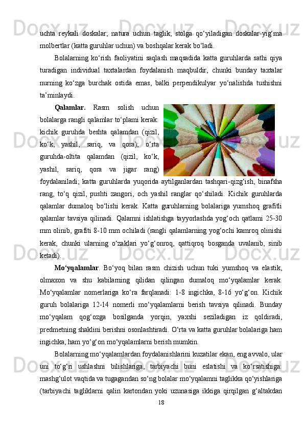 uchta   reykali   doskalar;   natura   uchun   taglik;   stolga   qo‘yiladigan   doskalar-yig‘ma
molbertlar (katta guruhlar uchun) va boshqalar kerak bo‘ladi. 
Bolalarning   ko‘rish   faoliyatini   saqlash   maqsadida   katta   guruhlarda   sathi   qiya
turadigan   individual   taxtalardan   foydalanish   maqbuldir,   chunki   bunday   taxtalar
nurning   ko‘zga   burchak   ostida   emas,   balki   perpendikulyar   yo‘nalishda   tushishni
ta’minlaydi.
Qalamlar.   Rasm   solish   uchun
bolalarga rangli qalamlar to‘plami kerak:
kichik   guruhda   beshta   qalamdan   (qizil,
ko‘k,   yashil,   sariq,   va   qora);   o‘rta
guruhda-oltita   qalamdan   (qizil,   ko‘k,
yashil,   sariq,   qora   va   jigar   rang)
foydalaniladi;   katta   guruhlarda   yuqorida   aytilganlardan   tashqari-qizg‘ish,   binafsha
rang,   to‘q   qizil,   pushti   zangori,   och   yashil   ranglar   qo‘shiladi.   Kichik   guruhlarda
qalamlar   dumaloq   bo‘lishi   kerak.   Katta   guruhlarning   bolalariga   yumshoq   grafitli
qalamlar  tavsiya  qilinadi.  Qalamni  ishlatishga   tayyorlashda   yog‘och  qatlami  25-30
mm olinib, grafiti 8-10 mm ochiladi (rangli qalamlarning yog‘ochi kamroq olinishi
kerak,   chunki   ularning   o‘zaklari   yo‘g‘onroq,   qattiqroq   bosganda   uvalanib,   sinib
ketadi). 
Mo‘yqalamlar .   Bo‘yoq   bilan   rasm   chizish   uchun   tuki   yumshoq   va   elastik,
olmaxon   va   shu   kabilarning   qilidan   qilingan   dumaloq   mo‘yqalamlar   kerak.
Mo‘yqalamlar   nomerlariga   ko‘ra   farqlanadi:   1-8   ingichka,   8-16   yo‘g‘on.   Kichik
guruh   bolalariga   12-14   nomerli   mo‘yqalamlarni   berish   tavsiya   qilinadi.   Bunday
mo‘yqalam   qog‘ozga   bosilganda   yorqin,   yaxshi   seziladigan   iz   qoldiradi,
predmetning shaklini berishni osonlashtiradi. O‘rta va katta guruhlar bolalariga ham
ingichka, ham yo‘g‘on mo‘yqalamlarni berish mumkin.
Bolalarning mo‘yqalamlardan foydalanishlarini kuzatilar ekan, eng avvalo, ular
uni   to‘g‘ri   ushlashni   bilishlariga,   tarbiyachi   buni   eslatishi   va   ko‘rsatishiga:
mashg‘ulot vaqtida va tugagandan so‘ng bolalar mo‘yqalamni taglikka qo‘yishlariga
(tarbiyachi   tagliklarni   qalin   kartondan   yoki   uzunasiga   ikkiga   qirqilgan   g‘altakdan
18 