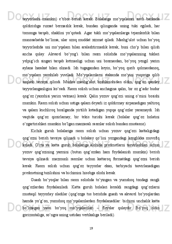 tayyorlashi   mumkin)   e’tibor   berish   kerak.   Bolalarga   mo‘yqalamni   suvli   bankada
qoldirishga   ruxsat   bermaslik   kerak,   bundan   qilinganda   uning   tuki   egiladi,   har
tomonga   tarqab,   shaklini   yo‘qotadi.   Agar   tukli   mo‘yqalamlarga   tejamkorlik   bilan
munosabatda   bo‘linsa,   ular   uzoq   muddat   xizmat   qiladi.   Mashg‘ulot   uchun   bo‘yoq
tayyorlashda   uni   mo‘yqalam   bilan   aralashtirmaslik   kerak,   buni   cho‘p   bilan   qilish
ancha   qulay.   Akvarel   bo‘yog‘i   bilan   rasm   solishda   mo‘yqalamning   tuklari
yelpig‘ich   singari   tarqab   ketmasligi   uchun   uni   bosmasdan,   bo‘yoq   yengil   yarim
aylana   harakat   bilan   olinadi.   Ish   tugagandan   keyin,   bo‘yoq   qurib   qolmasdanoq,
mo‘yqalam   yaxshilab   yuviladi.   Mo‘yqalamlarni   stakanda   mo‘yini   yuqoriga   qilib
saqlash   tavsiya   qilindi.   Mudira   mashg‘ulot   boshlanishidan   oldin,   qog‘oz   qanday
tayyorlanganligini ko‘radi. Rasm solish uchun anchagina qalin, bir oz g‘adir budur
qog‘oz   (yaxshisi   yarim   vatman)   kerak.   Qalin   yozuv   qog‘ozi   uning   o‘rnini   bosishi
mumkin. Rasm solish uchun ustiga qalam deyarli iz qoldirmay sirpanadigan yaltiroq
va   qalam   kuchliroq   bosilganda   yirtilib   ketadigan   yupqa   qog‘ozlar   yaramaydi.   Ish
vaqtida   qog‘oz   qimirlamay,   bir   tekis   turishi   kerak   (bolalar   qog‘oz   holatini
o‘zgartirishlari mumkin bo‘lgan manzarali rasmlar solish bundan mustasno). 
Kichik   guruh   bolalariga   rasm   solish   uchun   yozuv   qog‘ozi   kattaligidagi
qog‘ozni   berish   tavsiya   qilinadi   u   bolakay   qo‘lini   yozgandagi   kenglikka   muvofiq
keladi.   O‘rta   va   katta   guruh   bolalariga   alohida   predmetlarni   tasvirlashlari   uchun
yozuv   qog‘ozining   yarmini   (butun   qog‘ozdan   ham   foydalanish   mumkin)   berish
tavsiya   qilinadi:   mazmunli   rasmlar   uchun   kattaroq   formatdagi   qog‘ozni   berish
kerak.   Rasm   solish   uchun   qog‘oz   tayyorlar   ekan,   tarbiyachi   tasvirlanadigan
predmetning tuzilishini va bichimini hisobga olishi kerak.
Guash   bo‘yoqlar   bilan   rasm   solishda   to‘yingan   va   yumshoq   tondagi   rangli
qog‘ozlardan   foydalaniladi.   Katta   guruh   bolalari   kerakli   rangdagi   qog‘ozlarni
mustaqil   tayyorlay   oladilar   (qog‘ozga   tus   berishda   guash   va   akvarel   bo‘yoqlardan
hamda   yo‘g‘on,   yumshoq   mo‘yqalamlardan   foydalanadilar:   bichimi   unchalik   katta
bo‘lmagan   yassi   bo‘yoq   mo‘yqalamlari   –   fleyslar   qulaydir.   Bo‘yoq   oldin
gorizontaliga, so‘ngra uning ustidan vertikaliga beriladi).
19 