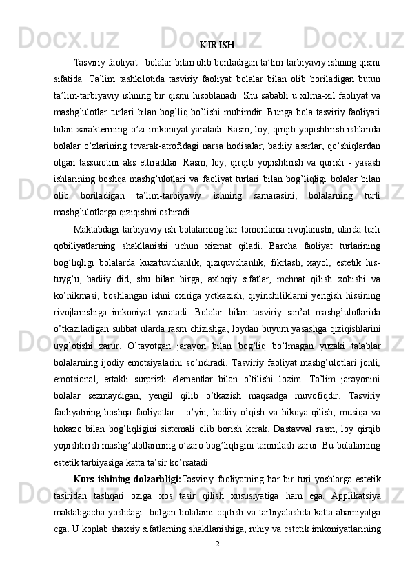KIRISH
Tasviriy faoliyat - bolalar bilan olib boriladigan ta’lim-tarbiyaviy ishning qismi
sifatida.   Ta’lim   tashkilotida   tasviriy   faoliyat   bolalar   bilan   olib   boriladigan   butun
ta’lim-tarbiyaviy ishning bir  qismi  hisoblanadi.  Shu sababli  u xilma-xil faoliyat va
mashg’ulotlar  turlari bilan bog’liq bo’lishi  muhimdir. Bunga bola tasviriy faoliyati
bilan xarakterining o’zi imkoniyat yaratadi. Rasm, loy, qirqib yopishtirish ishlarida
bolalar   o’zlarining   tevarak-atrofidagi   narsa   hodisalar,   badiiy   asarlar,   qo’shiqlardan
olgan   tassurotini   aks   ettiradilar.   Rasm,   loy,   qirqib   yopishtirish   va   qurish   -   yasash
ishlarining   boshqa   mashg’ulotlari   va   faoliyat   turlari   bilan   bog’liqligi   bolalar   bilan
olib   boriladigan   ta’lim-tarbiyaviy   ishning   samarasini,   bolalarning   turli
mashg’ulotlarga qiziqishni oshiradi. 
Maktabdagi tarbiyaviy ish bolalarning har tomonlama rivojlanishi, ularda turli
qobiliyatlarning   shakllanishi   uchun   xizmat   qiladi.   Barcha   faoliyat   turlarining
bog’liqligi   bolalarda   kuzatuvchanlik,   qiziquvchanlik,   fikrlash,   xayol,   estetik   his-
tuyg’u,   badiiy   did,   shu   bilan   birga,   axloqiy   sifatlar,   mehnat   qilish   xohishi   va
ko’nikmasi,   boshlangan   ishni   oxiriga   yctkazish,   qiyinchiliklarni   yengish   hissining
rivojlanishiga   imkoniyat   yaratadi.   Bolalar   bilan   tasviriy   san’at   mashg’ulotlarida
o’tkaziladigan suhbat  ularda rasm  chizishga, loydan buyum yasashga qiziqishlarini
uyg’otishi   zarur.   O’tayotgan   jarayon   bilan   bog’liq   bo’lmagan   yuzaki   talablar
bolalarning   ijodiy   emotsiyalarini   so’ndiradi.   Tasviriy   faoliyat   mashg’ulotlari   jonli,
emotsional,   ertakli   surprizli   elementlar   bilan   o’tilishi   lozim.   Ta’lim   jarayonini
bolalar   sezmaydigan,   yengil   qilib   o’tkazish   maqsadga   muvofiqdir.   Tasviriy
faoliyatning   boshqa   faoliyatlar   -   o’yin,   badiiy   o’qish   va   hikoya   qilish,   musiqa   va
hokazo   bilan   bog’liqligini   sistemali   olib   borish   kerak.   Dastavval   rasm,   loy   qirqib
yopishtirish mashg’ulotlarining o’zaro bog’liqligini taminlash zarur. Bu bolalarning
estetik tarbiyasiga katta ta’sir ko’rsatadi.
Kurs   ishining   dolzarbligi: Tasviriy   fa о liyatning   har   bir   turi   yoshlarga   est е tik
tasiridan   tashqari   oziga   хо s   tasir   qilish   х ususiyatiga   ham   ega.   Applikatsiya
maktabgacha  yoshdagi     bolgan  b о lalarni   oqitish  va tarbiyalashda  katta  ahamiyatga
ega. U koplab sha х siy sifatlarning shakllanishiga, ruhiy va est е tik imk о niyatlarining
2
