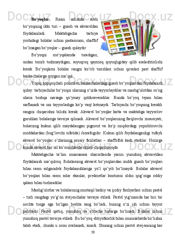 Bo‘yoqlar.   Rasm   solishda   suvli
bo‘yoqning   ikki   turi   –   guash   va   akvareldan
foydalaniladi.   Maktabgacha   tarbiya
yoshidagi   bolalar   uchun   pastasimon,   shaffof
bo‘lmagan bo‘yoqlar – guash qulaydir.
Bo‘yoqni   mo‘yqalamda   turadigan,
undan   tomib   tushmaydigan,   suyuqroq   qaymoq   quyuqligiday   qilib   aralashtirilishi
kerak.   Bo‘yoqlarni   bolalar   rangni   ko‘rib   turishlari   uchun   qirralari   past   shaffof
bankachalarga quygan ma’qul.
Yopiq qopqoqchali polietilen bankachalardagi guash bo‘yoqlaridan foydalanish
qulay: tarbiyachilar bo‘yoqni ularning o‘zida tayyorlaydilar va mashg‘ulotdan so‘ng
ularni   boshqa   narsaga   qo‘ymay   qoldiraveradilar.   Bunda   bo‘yoq   tejam   bilan
sarflanadi   va   uni   tayyorlashga   ko‘p   vaqt   ketmaydi.   Tarbiyachi   bo‘yoqning   kerakli
rangini   chiqarishni   bilishi   kerak.   Akvarel   bo‘yoqlar   katta   va   maktabga   tayyorlov
guruhlari   bolalariga   tavsiya   qilinadi.  Akvarel   bo‘yoqlarining  farqlovchi   xususiyati,
bularning   kukun   qilib   maydalangan   pigment   va   ko‘p   miqdordagi   yopishtiruvchi
moddalardan (bog‘lovchi sifatida) iboratligidir. Kukun qilib foydalanganligi tufayli
akvarel   bo‘yoqlar   o‘zlarining   asosiy   fazilatlari   –   shaffoflik   kasb   etadilar.   Hozirga
kunda akvarel har xil ko‘rinishlarda ishlab chiqarilmoqda. 
Maktabgacha   ta’lim   muassasasi   sharoitlarida   yarim   yumshoq   akvareldan
foydalanish   ma’qulroq.   Bolalarning   akvarel   bo‘yoqlaridan   xuddi   guash   bo‘yoqlari
bilan   rasm   solganidek   foydalanishlariga   yo‘l   qo‘yib   bo‘lmaydi.   Bolalar   akvarel
bo‘yoqlari   bilan   rasm   solar   ekanlar,   predmetlar   konturini   oldin   qog‘ozga   oddiy
qalam bilan tushiradilar. 
Mashg‘ulotlar va bolalarning mustaqil badiiy va ijodiy faoliyatlari uchun pastel
– turli  rangdagi yo‘g‘on sterjenchalar  tavsiya  etiladi. Pastel  yig‘masida har  biri bir
nechta   tusga   ega   bo‘lgan   beshta   rang   bo‘ladi,   buning   o‘zi   ish   uchun   tayyor
palitradir.   Pastel   qattiq,   yumshoq   va   o‘rtacha   turlarga   bo‘linadi.   Bolalar   uchun
yumshoq pastel tavsiya etiladi. Bu bo‘yoq ehtiyotkorlik bilan munosabatda bo‘lishni
talab etadi, chunki  u oson uvalanadi, sinadi. Shuning uchun pastel  sterjenining har
20 