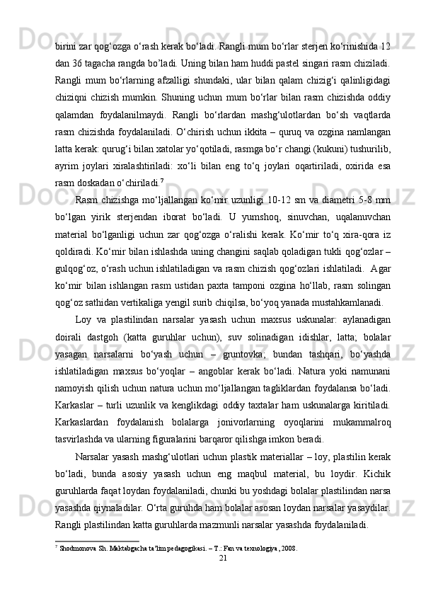 birini zar qog‘ozga o‘rash kerak bo‘ladi. Rangli mum bo‘rlar sterjen ko‘rinishida 12
dan 36 tagacha rangda bo’ladi. Uning bilan ham huddi pastel singari rasm chiziladi.
Rangli   mum   bo‘rlarning   afzalligi   shundaki,   ular   bilan   qalam   chizig‘i   qalinligidagi
chiziqni   chizish   mumkin.   Shuning   uchun   mum   bo‘rlar   bilan   rasm   chizishda   oddiy
qalamdan   foydalanilmaydi.   Rangli   bo‘rlardan   mashg‘ulotlardan   bo‘sh   vaqtlarda
rasm chizishda foydalaniladi. O‘chirish uchun ikkita – quruq va ozgina namlangan
latta kerak: qurug‘i bilan xatolar yo‘qotiladi, rasmga bo‘r changi (kukuni) tushurilib,
ayrim   joylari   xiralashtiriladi:   xo‘li   bilan   eng   to‘q   joylari   oqartiriladi,   oxirida   esa
rasm doskadan o‘chiriladi. 7
 
Rasm   chizishga   mo‘ljallangan   ko‘mir   uzunligi   10-12   sm   va  diametri   5-8   mm
bo‘lgan   yirik   sterjendan   iborat   bo‘ladi.   U   yumshoq,   sinuvchan,   uqalanuvchan
material   bo‘lganligi   uchun   zar   qog‘ozga   o‘ralishi   kerak.   Ko‘mir   to‘q   xira-qora   iz
qoldiradi. Ko‘mir bilan ishlashda uning changini saqlab qoladigan tukli qog‘ozlar –
gulqog‘oz, o‘rash uchun ishlatiladigan va rasm chizish qog‘ozlari ishlatiladi.   Agar
ko‘mir   bilan   ishlangan   rasm   ustidan   paxta   tamponi   ozgina   ho‘llab,   rasm   solingan
qog‘oz sathidan vertikaliga yengil surib chiqilsa, bo‘yoq yanada mustahkamlanadi. 
Loy   va   plastilindan   narsalar   yasash   uchun   maxsus   uskunalar:   aylanadigan
doirali   dastgoh   (katta   guruhlar   uchun),   suv   solinadigan   idishlar,   latta;   bolalar
yasagan   narsalarni   bo‘yash   uchun   –   gruntovka;   bundan   tashqari,   bo‘yashda
ishlatiladigan   maxsus   bo‘yoqlar   –   angoblar   kerak   bo‘ladi.   Natura   yoki   namunani
namoyish qilish uchun natura uchun mo‘ljallangan tagliklardan foydalansa bo‘ladi.
Karkaslar   –   turli   uzunlik   va   kenglikdagi   oddiy   taxtalar   ham   uskunalarga   kiritiladi.
Karkaslardan   foydalanish   bolalarga   jonivorlarning   oyoqlarini   mukammalroq
tasvirlashda va ularning figuralarini barqaror qilishga imkon beradi.
Narsalar yasash  mashg‘ulotlari uchun plastik materiallar – loy, plastilin kerak
bo‘ladi,   bunda   asosiy   yasash   uchun   eng   maqbul   material,   bu   loydir.   Kichik
guruhlarda faqat loydan foydalaniladi, chunki bu yoshdagi bolalar plastilindan narsa
yasashda qiynaladilar. O‘rta guruhda ham bolalar asosan loydan narsalar yasaydilar.
Rangli plastilindan katta guruhlarda mazmunli narsalar yasashda foydalaniladi.
7
  Shodmonova Sh. Maktabgacha ta’lim pedagogikasi. – T.: Fan va texnologiya, 2008.
21 