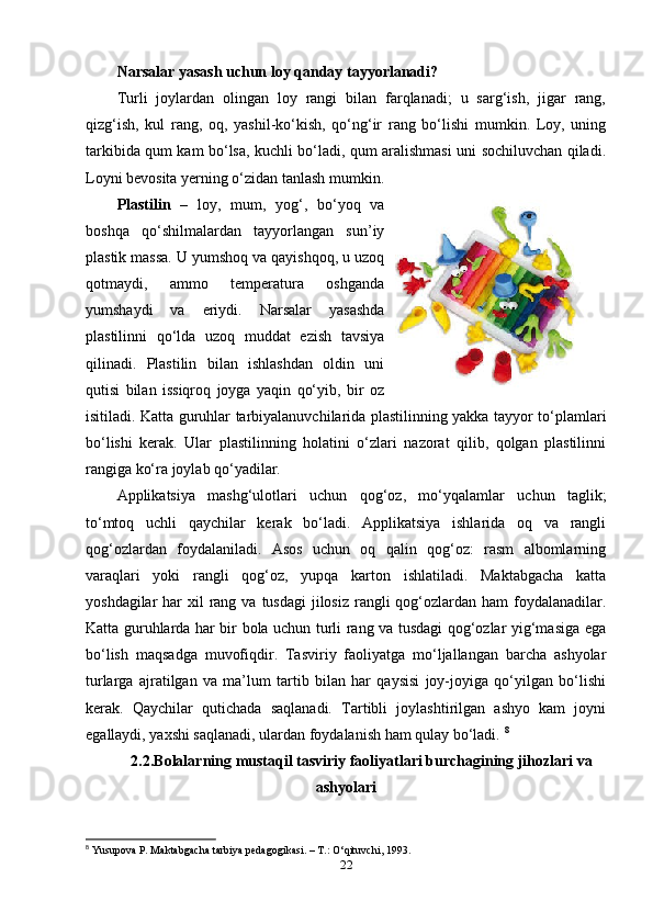 Narsalar yasash uchun loy qanday tayyorlanadi?
Turli   joylardan   olingan   loy   rangi   bilan   farqlanadi;   u   sarg‘ish,   jigar   rang,
qizg‘ish,   kul   rang,   oq,   yashil-ko‘kish,   qo‘ng‘ir   rang   bo‘lishi   mumkin.   Loy,   uning
tarkibida qum kam bo‘lsa, kuchli bo‘ladi, qum aralishmasi uni sochiluvchan qiladi.
Loyni bevosita yerning o‘zidan tanlash mumkin. 
Plastilin   –   loy,   mum,   yog‘,   bo‘yoq   va
boshqa   qo‘shilmalardan   tayyorlangan   sun’iy
plastik massa. U yumshoq va qayishqoq, u uzoq
qotmaydi,   ammo   temperatura   oshganda
yumshaydi   va   eriydi.   Narsalar   yasashda
plastilinni   qo‘lda   uzoq   muddat   ezish   tavsiya
qilinadi.   Plastilin   bilan   ishlashdan   oldin   uni
qutisi   bilan   issiqroq   joyga   yaqin   qo‘yib,   bir   oz
isitiladi. Katta guruhlar tarbiyalanuvchilarida plastilinning yakka tayyor to‘plamlari
bo‘lishi   kerak.   Ular   plastilinning   holatini   o‘zlari   nazorat   qilib,   qolgan   plastilinni
rangiga ko‘ra joylab qo‘yadilar. 
Applikatsiya   mashg‘ulotlari   uchun   qog‘oz,   mo‘yqalamlar   uchun   taglik;
to‘mtoq   uchli   qaychilar   kerak   bo‘ladi.   Applikatsiya   ishlarida   oq   va   rangli
qog‘ozlardan   foydalaniladi.   Asos   uchun   oq   qalin   qog‘oz:   rasm   albomlarning
varaqlari   yoki   rangli   qog‘oz,   yupqa   karton   ishlatiladi.   Maktabgacha   katta
yoshdagilar  har  xil  rang va  tusdagi  jilosiz rangli  qog‘ozlardan  ham  foydalanadilar.
Katta guruhlarda har bir bola uchun turli rang va tusdagi qog‘ozlar yig‘masiga ega
bo‘lish   maqsadga   muvofiqdir.   Tasviriy   faoliyatga   mo‘ljallangan   barcha   ashyolar
turlarga   ajratilgan   va   ma’lum   tartib   bilan   har   qaysisi   joy-joyiga   qo‘yilgan   bo‘lishi
kerak.   Qaychilar   qutichada   saqlanadi.   Tartibli   joylashtirilgan   ashyo   kam   joyni
egallaydi, yaxshi saqlanadi, ulardan foydalanish ham qulay bo‘ladi.  8
2.2.Bolalarning mustaqil tasviriy faoliyatlari burchagining jihozlari va
ashyolari
8
  Yusupova P. Maktabgacha tarbiya pedagogikasi. – T.: O‘qituvchi ,  1993.
22 