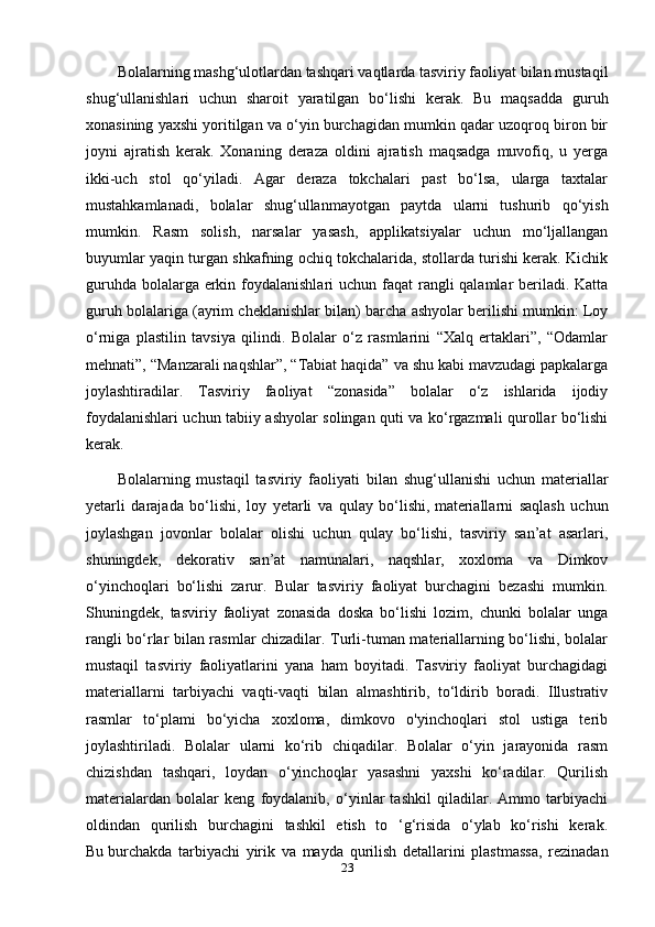 Bolalarning mashg‘ulotlardan tashqari vaqtlarda tasviriy faoliyat bilan mustaqil
shug‘ullanishlari   uchun   sharoit   yaratilgan   bo‘lishi   kerak.   Bu   maqsadda   guruh
xonasining yaxshi yoritilgan va o‘yin burchagidan mumkin qadar uzoqroq biron bir
joyni   ajratish   kerak.   Xonaning   deraza   oldini   ajratish   maqsadga   muvofiq,   u   yerga
ikki-uch   stol   qo‘yiladi.   Agar   deraza   tokchalari   past   bo‘lsa,   ularga   taxtalar
mustahkamlanadi,   bolalar   shug‘ullanmayotgan   paytda   ularni   tushurib   qo‘yish
mumkin.   Rasm   solish,   narsalar   yasash,   applikatsiyalar   uchun   mo‘ljallangan
buyumlar yaqin turgan shkafning ochiq tokchalarida, stollarda turishi kerak. Kichik
guruhda bolalarga erkin foydalanishlari  uchun faqat  rangli qalamlar beriladi. Katta
guruh bolalariga (ayrim cheklanishlar bilan) barcha ashyolar berilishi mumkin: Loy
o‘rniga   plastilin   tavsiya   qilindi.   Bolalar   o‘z   rasmlarini   “Xalq   ertaklari”,   “Odamlar
mehnati”, “Manzarali naqshlar”, “Tabiat haqida” va shu kabi mavzudagi papkalarga
joylashtiradilar.   Tasviriy   faoliyat   “zonasida”   bolalar   o‘z   ishlarida   ijodiy
foydalanishlari uchun tabiiy ashyolar solingan quti va ko‘rgazmali qurollar bo‘lishi
kerak.
Bolalarning   mustaqil   tasviriy   faoliyati   bilan   shug‘ullanishi   uchun   materiallar
yetarli   darajada   bo‘lishi,   loy   yetarli   va   qulay   bo‘lishi,   materiallarni   saqlash   uchun
joylashgan   jovonlar   bolalar   olishi   uchun   qulay   bo‘lishi,   tasviriy   san’at   asarlari,
shuningdek,   dekorativ   san’at   namunalari,   naqshlar,   xoxloma   va   Dimkov
o‘yinchoqlari   bo‘lishi   zarur.   Bular   tasviriy   faoliyat   burchagini   bezashi   mumkin.
Shuningdek,   tasviriy   faoliyat   zonasida   doska   bo‘lishi   lozim,   chunki   bolalar   unga
rangli bo‘rlar bilan rasmlar chizadilar. Turli-tuman materiallarning bo‘lishi, bolalar
mustaqil   tasviriy   faoliyatlarini   yana   ham   boyitadi.   Tasviriy   faoliyat   burchagidagi
materiallarni   tarbiyachi   vaqti-vaqti   bilan   almashtirib,   to‘ldirib   boradi.   Illustrativ
rasmlar   to‘plami   bo‘yicha   xoxloma,   dimkovo   o'yinchoqlari   stol   ustiga   terib
joylashtiriladi.   Bolalar   ularni   ko‘rib   chiqadilar.   Bolalar   o‘yin   jarayonida   rasm
chizishdan   tashqari,   loydan   o‘yinchoqlar   yasashni   yaxshi   ko‘radilar.   Qurilish
materialardan   bolalar   keng   foydalanib,   o‘yinlar   tashkil   qiladilar.   Ammo   tarbiyachi
oldindan   qurilish   burchagini   tashkil   etish   to   ‘g‘risida   o‘ylab   ko‘rishi   kerak.
Bu   burchakda   tarbiyachi   yirik   va   mayda   qurilish   detallarini   plastmassa,   rezinadan
23 