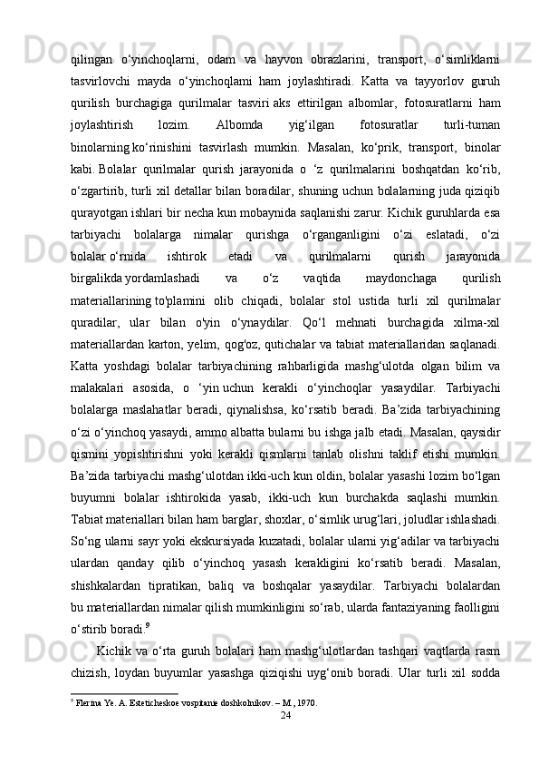 qilingan   o‘yinchoqlarni,   odam   va   hayvon   obrazlarini,   transport,   o‘simliklarni
tasvirlovchi   mayda   o‘yinchoqlami   ham   joylashtiradi.   Katta   va   tayyorlov   guruh
qurilish   burchagiga   qurilmalar   tasviri   aks   ettirilgan   albomlar ,   fotosuratlarni   ham
joylashtirish   lozim.   Albomda   yig‘ilgan   fotosuratlar   turli-tuman
binolarning   ko‘rinishini   tasvirlash   mumkin.   Masalan,   ko‘prik,   transport,   binolar
kabi.   Bolalar   qurilmalar   qurish   jarayonida   o   ‘z   qurilmalarini   boshqatdan   ko‘rib,
o‘zgartirib, turli xil detallar bilan boradilar, shuning uchun bolalarning juda qiziqib
qurayotgan ishlari bir necha kun mobaynida saqlanishi zarur. Kichik guruhlarda esa
tarbiyachi   bolalarga   nimalar   qurishga   o‘rganganligini   o‘zi   eslatadi,   o‘zi
bolalar   o‘rnida   ishtirok   etadi   va   qurilmalarni   qurish   jarayonida
birgalikda   yordamlashadi   va   o‘z   vaqtida   maydonchaga   qurilish
materiallarining   to'plamini   olib   chiqadi,   bolalar   stol   ustida   turli   xil   qurilmalar
quradilar,   ular   bilan   o'yin   o‘ynaydilar.   Qo‘l   mehnati   burchagida   xilma-xil
materiallardan karton, yelim, qog'oz, qutichalar va tabiat materiallaridan saqlanadi.
Katta   yoshdagi   bolalar   tarbiyachining   rahbarligida   mashg‘ulotda   olgan   bilim   va
malakalari   asosida,   o   ‘yin   uchun   kerakli   o‘yinchoqlar   yasaydilar.   Tarbiyachi
bolalarga   maslahatlar   beradi,   qiynalishsa,   ko‘rsatib   beradi.   Ba’zida   tarbiyachining
o‘zi o‘yinchoq yasaydi, ammo albatta bularni bu ishga jalb etadi.   Masalan, qaysidir
qismini   yopishtirishni   yoki   kerakli   qismlarni   tanlab   olishni   taklif   etishi   mumkin.
Ba’zida tarbiyachi mashg‘ulotdan ikki-uch kun oldin, bolalar yasashi lozim bo‘lgan
buyumni   bolalar   ishtirokida   yasab,   ikki-uch   kun   burchakda   saqlashi   mumkin.
Tabiat   materiallari bilan ham barglar , shoxlar, o‘simlik urug‘lari, joludlar ishlashadi.
So‘ng ularni sayr yoki ekskursiyada kuzatadi, bolalar ularni yig‘adilar va tarbiyachi
ulardan   qanday   qilib   o‘yinchoq   yasash   kerakligini   ko‘rsatib   beradi.   Masalan,
shishkalardan   tipratikan,   baliq   va   boshqalar   yasaydilar.   Tarbiyachi   bolalardan
bu   materiallardan nimalar qilish mumkinligini so‘rab, ularda fantaziyaning faolligini
o‘stirib boradi. 9
 
Kichik   va   o‘rta   guruh   bolalari   ham   mashg‘ulotlardan   tashqari   vaqtlarda   rasm
chizish,   loydan   buyumlar   yasashga   qiziqishi   uyg‘onib   boradi.   Ular   turli   xil   sodda
9
  Flerina Ye. A. Esteticheskoe vospitanie doshkolnikov.  – M.,  1970.
24 