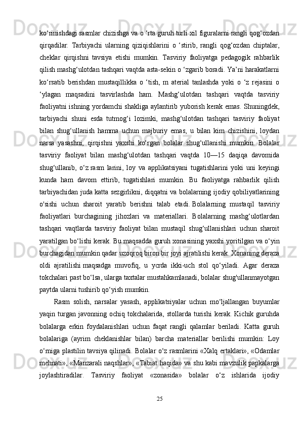 ko‘rinishdagi rasmlar chizishga va o ‘rta guruh turli xil figuralarni rangli qog‘ozdan
qirqadilar.   Tarbiyachi   ularning   qiziqishlarini   o   ‘stirib,   rangli   qog‘ozdan   chiptalar,
cheklar   qirqishni   tavsiya   etishi   mumkin.   Tasviriy   faoliyatga   pedagogik   rahbarlik
qilish mashg‘ulotdan tashqari vaqtda asta-sekin o ‘zgarib boradi. Ya’ni harakatlarni
ko‘rsatib   berishdan   mustaqillikka   o   ‘tish,   m   aterial   tanlashda   yoki   o   ‘z   rejasini   o
‘ylagan   maqsadini   tasvirlashda   ham.   Mashg‘ulotdan   tashqari   vaqtda   tasviriy
faoliyatni ishning yordamchi shakliga aylantirib yuborish kerak emas. Shuningdek,
tarbiyachi   shuni   esda   tutmog‘i   lozimki,   mashg‘ulotdan   tashqari   tasviriy   faoliyat
bilan   shug‘ullanish   hamma   uchun   majburiy   emas,   u   bilan   kim   chizishini,   loydan
narsa   yasashni,   qirqishni   yaxshi   ko‘rgan   bolalar   shug‘ullanishi   mumkin.   Bolalar
tasviriy   faoliyat   bilan   mashg‘ulotdan   tashqari   vaqtda   10—15   daqiqa   davomida
shug‘ullanib,   o‘z   rasm   larini ,   loy   va   applikatsiyani   tugatishlarini   yoki   uni   keyingi
kunda   ham   davom   ettirib,   tugatishlari   mumkin.   Bu   faoliyatga   rahbarlik   qilish
tarbiyachidan juda katta sezgirlikni, diqqatni va bolalarning ijodiy qobiliyatlarining
o'sishi   uchun   sharoit   yaratib   berishni   talab   etadi.   Bolalarning   mustaqil   tasviriy
faoliyatlari   burchagining   jihozlari   va   materiallari.   Bolalarning   mashg‘ulotlardan
tashqari   vaqtlarda   tasviriy   faoliyat   bilan   mustaqil   shug‘ullanishlari   uchun   sharoit
yaratilgan bo‘lishi kerak. Bu maqsadda guruh xonasining   yaxshi yoritilgan va o‘yin
burchagidan mumkin qadar uzoqroq   biron bir joyi ajratilishi kerak. Xonaning deraza
oldi   ajratilishi   maqsadga   muvofiq,   u   ycrda   ikki-uch   stol   qo‘yiladi.   Agar   deraza
tokchalari past bo‘lsa, ularga taxtalar mustahkamlanadi, bolalar shug'ullanmayotgan
paytda ularni tushirib qo‘yish mumkin.
Rasm   solish,   narsalar   yasash,   applikatsiyalar   uchun   mo‘ljallangan   buyumlar
yaqin  turgan   javonning  ochiq   tokchalarida,   stollarda   turishi   kerak.   Kichik  guruhda
bolalarga   erkin   foydalanishlari   uchun   faqat   rangli   qalamlar   beriladi.   Katta   guruh
bolalariga   (ayrim   cheklanishlar   bilan)   barcha   materiallar   berilishi   mumkin:   Loy
o‘rniga plastilin tavsiya qilinadi. Bolalar o‘z rasmlarini «Xalq ertaklari», «Odamlar
mehnati», «Manzarali naqshlar», «Tabiat haqida» va shu kabi mavzulik papkalarga
joylashtiradilar.   Tasviriy   faoliyat   «zonasida»   bolalar   o‘z   ishlarida   ijodiy
25 