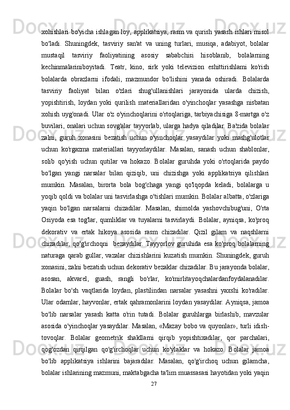 xohishlari bo'yicha ishlagan loy, applikatsiya, rasm va qurish yasash ishlari misol
bo'ladi.   Shuningdek,   tasviriy   san'at   va   uning   turlari,   musiqa,   adabiyot,   bolalar
mustaqil   tasviriy   faoliyatining   asosiy   sababchisi   hisoblanib,   bolalarning
kechinmalariniboyitadi.   Teatr,   kino,   sirk   yoki   televizion   eshittirishlami   ko'rish
bolalarda   obrazlarni   ifodali,   mazmundor   bo'lishini   yanada   oshiradi.   Bolalarda
tasviriy   faoliyat   bilan   o'zlari   shug'ullanishlari   jarayonida   ularda   chizish,
yopishtirish,   loydan   yoki   qurilish   materiallaridan   o'yinchoqlar   yasashga   nisbatan
xohish uyg'onadi. Ular o'z o'yinchoqlarini o'rtoqlariga, tarbiyachisiga 8-martga o'z
buvilari, onalari uchun sovg'alar  tayyorlab, ularga hadya qiladilar. Ba'zida bolalar
zalni,   guruh   xonasini   bezatish   uchun   o'yinchoqlar   yasaydilar   yoki   mashg'ulotlar
uchun   ko'rgazma   materiallari   tayyorlaydilar.   Masalan,   sanash   uchun   shablonlar,
solib   qo'yish   uchun   qutilar   va   hokazo.   Bolalar   guruhda   yoki   o'rtoqlarida   paydo
bo'lgan   yangi   narsalar   bilan   qiziqib,   uni   chizishga   yoki   applikatsiya   qilishlari
mumkin.   Masalan,   birorta   bola   bog'chaga   yangi   qo'lqopda   keladi,   bolalarga   u
yoqib qoldi va bolalar uni tasvirlashga o'tishlari mumkin. Bolalar albatta, o'zlariga
yaqin   bo'lgan   narsalarni   chizadilar.   Masalan,   shimolda   yashovchibug'uni,   O'rta
Osiyoda   esa   tog'lar,   qumliklar   va   tuyalarni   tasvirlaydi.   Bolalar,   ayniqsa,   ko'proq
dekorativ   va   ertak   hikoya   asosida   rasm   chizadilar.   Qizil   gilam   va   naqshlarni
chizadilar,   qo'g'irchoqni     bezaydilar.   Tayyorlov   guruhida   esa   ko'proq   bolalarning
naturaga   qarab   gullar,   vazalar   chizishlarini   kuzatish   mumkin.   Shuningdek,   guruh
xonasini, zalni bezatish uchun dekorativ bezaklar chizadilar. Bu jarayonda bolalar,
asosan,   akvarel,   guash,   rangli   bo'rlar,   ko'mirlitayoqchalardanfoydalanadilar.
Bolalar   bo'sh   vaqtlarida   loydan,   plastilindan   narsalar   yasashni   yaxshi   ko'radilar.
Ular odarnlar, hayvonlar, ertak qahramonlarini loydan yasaydilar. Ayniqsa, jamoa
bo'lib   narsalar   yasash   katta   o'rin   tutadi.   Bolalar   guruhlarga   birlashib,   mavzular
asosida  o'yinchoqlar  yasaydilar. Masalan,  «Mazay bobo va quyonlar», turli  idish-
tovoqlar.   Bolalar   geometrik   shakllarni   qirqib   yopishtixadilar,   qor   parchalari,
qog'ozdan   qirqilgan   qo'g'irchoqlar   uchun   ko'ylaklar   va   hokazo.   Bolalar   jamoa
bo'lib   applikatsiya   ishlarini   bajaradilar.   Masalan,   qo'g'irchoq   uchun   gilamcha,
bolalar ishlarining mazmuni, maktabgacha ta'lim muassasasi hayotidan yoki yaqin
27 