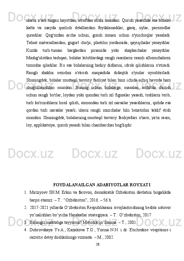 ularni o'rab turgan hayotdan, atrofdan olishi mumkin. Qurish yasashda esa bolalar
katta   va   mayda   qurilish   detallaridan   foydalanadilar,   garaj,   uylar,   paroxodlar
quradilar.   Qog'ozdan   archa   uchun,   guruh   xonasi   uchun   o'yinchoqlar   yasaladi.
Tabiat  materiallaridan,  gugurt  cho'pi,   plastilin  yordamida,  qayiqchalar   yasaydilar.
Kuzda   turli-tuman   barglardan   piramida   yoki   shapkachalar   yasaydilar.
Mashg'ulotdan tashqari, bolalar kitoblardagi rangli rasmlarni rasmli albomchalarni
tomosha   qiladilar.   Bu   esa   bolalarning   badiiy   didlarini,   idrok   qilishlarini   o'stiradi.
Rangli   shaklni   sezishni   o'stirish   maqsadida   didaqtik   o'yinlar   uyushtiriladi.
Shuningdek, bolalar mustaqil tasviriy faoliyat bilan bino ichida ochiq havoda ham
shug'ullanishlari   mumkin.   Buning   uchun   bolalarga,   masalan,   asfaltda   chizish
uchun rangli bo'rlar, loydan yoki qumdan turli xil figuralar yasash, toshlarni terib,
turli ko'rinishlarni hosil qilish, somondan turli xil narsalar yasashlarini, qishda esa
qordan   turli   narsalar   yasab,   ularni   rangli   muzchalar   biln   bezatishni   taklif   etish
mumkin. Shuningdek, bolalarning mustaqil tasviriy faoliyatlari o'zaro, ya'ni rasm,
loy, applikatsiya, qurish yasash bilan chambarchas bog'liqdir.
FOYDALANAILGAN ADABIYOTLAR ROYXATI
1. Mirziyoev SH.M.   Erkin va farovon , demokratik Ozbekiston davlatini birgalikda
barpo etamiz. – T.: “Ozbekiston”, 2016. – 56 b.
2. 2017-2021 yillarda O‘zbekiston Respublikasini rivojlantirishning beshta ustuvor
yo‘nalishlari bo‘yicha Harakatlar strategiyasi. – T.: O‘zbekiston, 2017.
3. Bolangiz maktabga tayyormi? Metodik qo‘llanma. – T., 2001.
4. Dubrovskaya   Ye.A.,   Kazakova   T.G.,   Yurina   N.N.   i   dr.   Eticheskoe   vospita nie   i
razvitie detey doshkolnogo vozrasta .  – M.,  2002.
28 