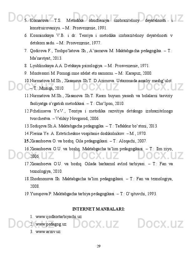 5. Komarova   T.S.   Metodika   obucheniya   izobrazitelnoy   deyatelnosti   i
konstruirovaniyu. – M.: Prosveщenie, 1991.
6. Kosminskaya   V.B.   i   dr.   Teoriya   i   metodika   izobrazitelnoy   deyatelnosti   v
detskom sadu. – M.: Prosveщenie, 1977.
7. Qodirova   F.,  Toshpo‘latova   Sh.,   A’zamova   M.   Maktabgacha   pedagogika.   –   T.:
Ma’naviyat, 2013.
8. Lyublinskaya A.A. Detskaya psixologiya. – M.: Prosve щ enie, 1971. 
9. Montessori M.  Pomogi mne sdelat eto samomu.   –  M.: Karapuz, 2000.
10. Nurmatova M.Sh., Xasanova Sh.T. D.Azimova. Ustaxonada amaliy mashg‘ulot.
– T.: Musiqa, 2010.
11. Nurmatova   M.Sh.,   Xasanova   Sh.T.   Rasm   buyum   yasash   va   bolalarni   tasviriy
faoliyatga o‘rgatish metodikasi. – T.: Cho‘lpon, 2010.
12. Pchelinseva   Ye.V.,   Teoriya   i   metodika   razvitiya   detskogo   izobrazitelnogo
tvorchestva.  – Velikiy Novgorod, 2006.
13. Sodiqova Sh.A. Maktabgacha pedagogika. – T.: Tafakkur bo‘stoni,  2013.
14. Flerina Ye. A. Esteticheskoe vospitanie doshkolnikov.  – M.,  1970.
15. Xa sanbo e va O. va boshq .  Oila pedagogikasi .  – T.: Aloqachi, 2007.
16. Xasanboeva   O.U.   va   boshq.   Maktabgacha   ta’lim   pedagogikasi.   –   T.:   Ilm   ziyo,
2006. 
17. Xasanboeva   O.U.   va   boshq.   Oilada   barkamol   avlod   tarbiyasi.   –   T.:   Fan   va
texnologiya, 2010.
18. Shodmonova   Sh.   Maktabgacha   ta’lim   pedagogikasi.   –   T.:   Fan   va   texnologiya,
2008.
19. Yusupova P. Maktabgacha tarbiya pedagogikasi. – T.: O‘qituvchi ,  1993.
INTERNET MANBALARI:
1. www.ijodkortarbiyachi.uz
2. www.pedagog.uz
3. www.arxiv.uz
29 