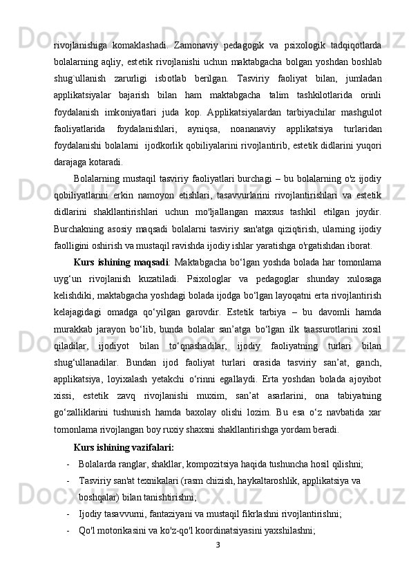 riv о jlanishiga   komaklashadi.   Zam о naviy   p е dag о gik   va   psi хо l о gik   tadqiq о tlarda
b о lalarning   aqliy,   est е tik   riv о jlanishi   uchun   maktabgacha   bolgan   yoshdan   b о shlab
shug`ullanish   zarurligi   isb о tlab   b е rilgan.   Tasviriy   fa о liyat   bilan,   jumladan
applikatsiyalar   bajarish   bilan   ham   maktabgacha   talim   tashkilotlarida   orinli
f о ydalanish   imk о niyatlari   juda   kop.   Applikatsiyalardan   tarbiyachilar   mashgulot
fa о liyatlarida   f о ydalanishlari,   ayniqsa,   n о ananaviy   applikatsiya   turlaridan
f о ydalanishi bolalarni   ij о dk о rlik q о biliyalarini riv о jlantirib, est е tik didlarini yuq о ri
darajaga kotaradi.
Bolalarning   mustaqil   tasviriy   faoliyatlari   burchagi   –   bu   bolalarning   o'z   ijodiy
qobiliyatlarini   erkin   namoyon   etishlari,   tasavvurlarini   rivojlantirishlari   va   estetik
didlarini   shakllantirishlari   uchun   mo'ljallangan   maxsus   tashkil   etilgan   joydir.
Burchakning   asosiy   maqsadi   bolalarni   tasviriy   san'atga   qiziqtirish,   ularning   ijodiy
faolligini oshirish va mustaqil ravishda ijodiy ishlar yaratishga o'rgatishdan iborat.
Kurs ishining maqsadi :   Maktabgacha bo‘lgan yoshda bolada har tomonlama
uyg‘un   rivojlanish   kuzatiladi.   Psixologlar   va   pedagoglar   shunday   xulosaga
kelishdiki, maktabgacha yoshdagi bolada ijodga bo‘lgan layoqatni erta rivojlantirish
kelajagidagi   omadga   qo‘yilgan   garovdir.   Estetik   tarbiya   –   bu   davomli   hamda
murakkab   jarayon   bo‘lib,   bunda   bolalar   san’atga   bo‘lgan   ilk   taassurotlarini   xosil
qiladilar,   ijodiyot   bilan   to‘qnashadilar,   ijodiy   faoliyatning   turlari   bilan
shug‘ullanadilar.   Bundan   ijod   faoliyat   turlari   orasida   tasviriy   san’at,   ganch,
applikatsiya,   loyixalash   yetakchi   o‘rinni   egallaydi.   Erta   yoshdan   bolada   ajoyibot
xissi,   estetik   zavq   rivojlanishi   muxim,   san’at   asarlarini,   ona   tabiyatning
go‘zalliklarini   tushunish   hamda   baxolay   olishi   lozim.   Bu   esa   o‘z   navbatida   xar
tomonlama rivojlangan boy ruxiy shaxsni shakllantirishga yordam beradi.  
Kurs ishining vazifalari: 
- Bolalarda ranglar, shakllar, kompozitsiya haqida tushuncha hosil qilishni;
- Tasviriy san'at texnikalari (rasm chizish, haykaltaroshlik, applikatsiya va 
boshqalar) bilan tanishtirishni;
- Ijodiy tasavvurni, fantaziyani va mustaqil fikrlashni rivojlantirishni;
- Qo'l motorikasini va ko'z-qo'l koordinatsiyasini yaxshilashni;
3 