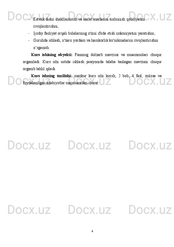 - Estetik didni shakllantirish va san'at asarlarini tushunish qobiliyatini 
rivojlantirishni;
- Ijodiy faoliyat orqali bolalarning o'zini ifoda etish imkoniyatini yaratishni;
- Guruhda ishlash, o'zaro yordam va hamkorlik ko'nikmalarini rivojlantirishni 
o’rganish.
Kurs   ishining   obyekti:   Fanning   dolzarb   mavzusi   va   muammolari   chuqur
organiladi.   Kurs   ishi   ustida   ishlash   jarayonida   talaba   tanlagan   mavzuni   chuqur
organib tahlil qiladi. 
Kurs   ishning   tuzilishi:   mazkur   kurs   ishi   kirish,   2   bob,   4   fasl,   xulosa   va
foydalanilgan adabiyotlar majmuasidan iborat.
4 
