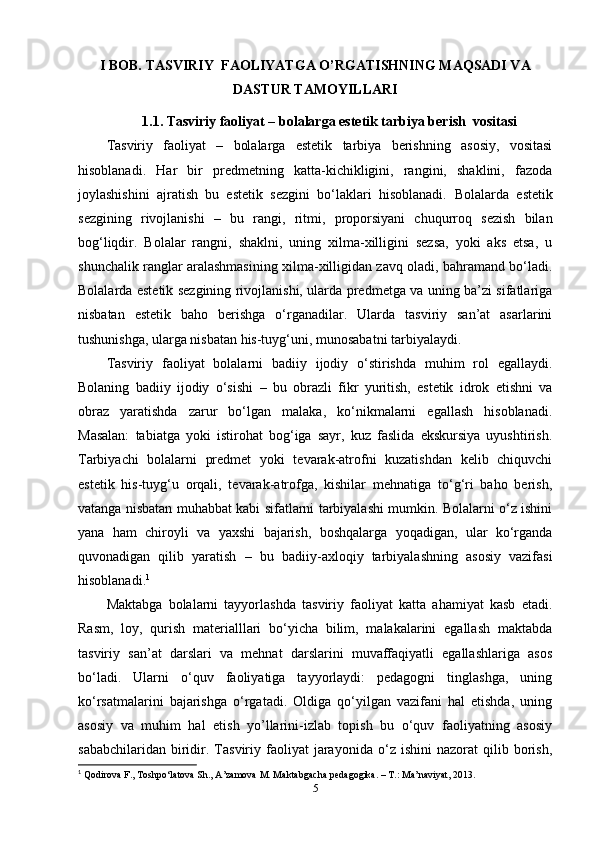 I BOB.  TASVIRIY  FAOLIYATGA O’RGATISHNING MAQSADI VA
DASTUR TAMOYILLARI
1.1.  Tasviriy faoliyat – bolalarga estetik tarbiya berish  vositasi
Tasviriy   faoliyat   –   bolalarga   estetik   tarbiya   berishning   asosiy,   vositasi
hisoblanadi.   Har   bir   predmetning   katta-kichikligini,   rangini,   shaklini,   fazoda
joylashishini   ajratish   bu   estetik   sezgini   bo‘laklari   hisoblanadi.   Bolalarda   estetik
sezgining   rivojlanishi   –   bu   rangi,   ritmi,   proporsiyani   chuqurroq   sezish   bilan
bog‘liqdir.   Bolalar   rangni,   shaklni,   uning   xilma-xilligini   sezsa,   yoki   aks   etsa,   u
shunchalik ranglar aralashmasining xilma-xilligidan zavq oladi, bahramand bo‘ladi.
Bolalarda estetik sezgining rivojlanishi, ularda predmetga va uning ba’zi sifatlariga
nisbatan   estetik   baho   berishga   o‘rganadilar.   Ularda   tasviriy   san’at   asarlarini
tushunishga, ularga nisbatan his-tuyg‘uni, munosabatni tarbiyalaydi. 
Tasviriy   faoliyat   bolalarni   badiiy   ijodiy   o‘stirishda   muhim   rol   egallaydi.
Bolaning   badiiy   ijodiy   o‘sishi   –   bu   obrazli   fikr   yuritish,   estetik   idrok   etishni   va
obraz   yaratishda   zarur   bo‘lgan   malaka,   ko‘nikmalarni   egallash   hisoblanadi.
Masalan:   tabiatga   yoki   istirohat   bog‘iga   sayr,   kuz   faslida   ekskursiya   uyushtirish.
Tarbiyachi   bolalarni   predmet   yoki   tevarak-atrofni   kuzatishdan   kelib   chiquvchi
estetik   his-tuyg‘u   orqali,   tevarak-atrofga,   kishilar   mehnatiga   to‘g‘ri   baho   berish,
vatanga nisbatan muhabbat kabi sifatlarni tarbiyalashi mumkin. Bolalarni o‘z ishini
yana   ham   chiroyli   va   yaxshi   bajarish,   boshqalarga   yoqadigan,   ular   ko‘rganda
quvonadigan   qilib   yaratish   –   bu   badiiy-axloqiy   tarbiyalashning   asosiy   vazifasi
hisoblanadi. 1
Maktabga   bolalarni   tayyorlashda   tasviriy   faoliyat   katta   ahamiyat   kasb   etadi.
Rasm,   loy,   qurish   materialllari   bo‘yicha   bilim,   malakalarini   egallash   maktabda
tasviriy   san’at   darslari   va   mehnat   darslarini   muvaffaqiyatli   egallashlariga   asos
bo‘ladi.   Ularni   o‘quv   faoliyatiga   tayyorlaydi:   pedagogni   tinglashga,   uning
ko‘rsatmalarini   bajarishga   o‘rgatadi.   Oldiga   qo‘yilgan   vazifani   hal   etishda,   uning
asosiy   va   muhim   hal   etish   yo’llarini-izlab   topish   bu   o‘quv   faoliyatning   asosiy
sababchilaridan   biridir.  Tasviriy  faoliyat   jarayonida   o‘z  ishini   nazorat   qilib   borish,
1
  Qodirova F., Toshpo‘latova Sh., A’zamova M. Maktabgacha pedagogika. – T.: Ma’naviyat, 2013.
5